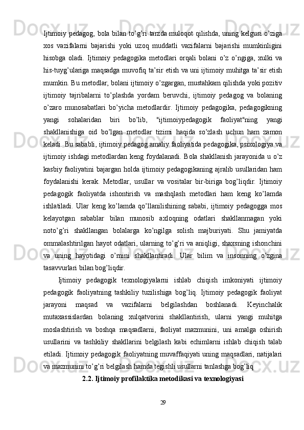 Ijtimoiy pedagog, bola bilan to’g’ri tarzda muloqot qilishda, uning kelgusi o’ziga
xos   vazifalarni   bajarishi   yoki   uzoq   muddatli   vazifalarni   bajarishi   mumkinligini
hisobga   oladi.   Ijtimoiy   pedagogika   metodlari   orqali   bolani   o’z   o’ngiga,   xulki   va
his-tuyg’ulariga maqsadga muvofiq ta’sir etish va uni ijtimoiy muhitga ta’sir etish
mumkin. Bu metodlar, bolani ijtimoiy o’zgargan, mustahkam qilishda yoki pozitiv
ijtimoiy   tajribalarni   to’plashda   yordam   beruvchi,   ijtimoiy   pedagog   va   bolaning
o’zaro   munosabatlari   bo’yicha   metodlardir.   Ijtimoiy   pedagogika,   pedagogikning
yangi   sohalaridan   biri   bo’lib,   "ijtimoiypedagogik   faoliyat"ning   yangi
shakllanishiga   oid   bo’lgan   metodlar   tizimi   haqida   so’zlash   uchun   ham   zamon
keladi. Bu sababli, ijtimoiy pedagog amaliy faoliyatida pedagogika, psixologiya va
ijtimoiy ishdagi metodlardan keng foydalanadi. Bola shakllanish jarayonida u o’z
kasbiy faoliyatini bajargan holda ijtimoiy pedagogikaning ajralib usullaridan ham
foydalanishi   kerak.   Metodlar,   usullar   va   vositalar   bir-biriga   bog’liqdir.   Ijtimoiy
pedagogik   faoliyatda   ishontirish   va   mashqlash   metodlari   ham   keng   ko’lamda
ishlatiladi.   Ular   keng   ko’lamda   qo’llanilishining   sababi,   ijtimoiy   pedagogga   mos
kelayotgan   sabablar   bilan   munosib   axloqning   odatlari   shakllanmagan   yoki
noto’g’ri   shakllangan   bolalarga   ko’ngilga   solish   majburiyati.   Shu   jamiyatda
ommalashtirilgan hayot odatlari, ularning to’g’ri va aniqligi, shaxsning ishonchini
va   uning   hayotidagi   o’rnini   shakllantiradi.   Ular   bilim   va   insonning   o’zgina
tasavvurlari bilan bog’liqdir.
Ijtimoiy   pedagogik   texnologiyalarni   ishlab   chiqish   imkoniyati   ijtimoiy
pedagogik   faoliyatning   tashkiliy   tuzilishiga   bog’liq.   Ijtimoiy   pedagogik   faoliyat
jarayoni   maqsad   va   vazifalarni   belgilashdan   boshlanadi.   Keyinchalik
mutaxassislardan   bolaning   xulqatvorini   shakllantirish,   ularni   yangi   muhitga
moslashtirish   va   boshqa   maqsadlarni,   faoliyat   mazmunini,   uni   amalga   oshirish
usullarini   va   tashkiliy   shakllarini   belgilash   kabi   echimlarni   ishlab   chiqish   talab
etiladi. Ijtimoiy pedagogik faoliyatning muvaffaqiyati uning maqsadlari, natijalari
va mazmunini to’g’ri belgilash hamda tegishli usullarni tanlashga bog’liq
2.2. Ijtimoiy profilaktika metodikasi va texnologiyasi
29 