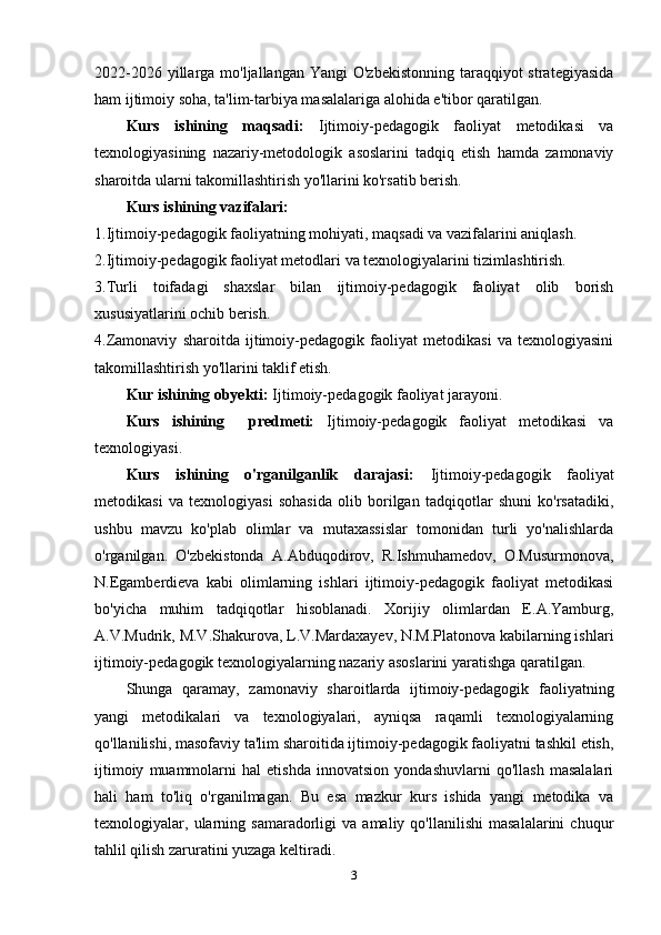 2022-2026 yillarga mo'ljallangan Yangi  O'zbekistonning taraqqiyot  strategiyasida
ham ijtimoiy soha, ta'lim-tarbiya masalalariga alohida e'tibor qaratilgan.
Kurs   ishining   maqsadi:   Ijtimoiy-pedagogik   faoliyat   metodikasi   va
texnologiyasining   nazariy-metodologik   asoslarini   tadqiq   etish   hamda   zamonaviy
sharoitda ularni takomillashtirish yo'llarini ko'rsatib berish.
Kurs   ishining  vazifalari:
1.Ijtimoiy-pedagogik faoliyatning mohiyati, maqsadi va vazifalarini aniqlash.
2.Ijtimoiy-pedagogik faoliyat metodlari va texnologiyalarini tizimlashtirish.
3.Turli   toifadagi   shaxslar   bilan   ijtimoiy-pedagogik   faoliyat   olib   borish
xususiyatlarini ochib berish.
4.Zamonaviy   sharoitda   ijtimoiy-pedagogik   faoliyat   metodikasi   va   texnologiyasini
takomillashtirish yo'llarini taklif etish.
Kur ishining obyekti:  Ijtimoiy-pedagogik faoliyat jarayoni.
Kurs   ishining     predmeti:   Ijtimoiy-pedagogik   faoliyat   metodikasi   va
texnologiyasi.
Kurs   ishining   o'rganilganlik   darajasi:   Ijtimoiy-pedagogik   faoliyat
metodikasi   va   texnologiyasi   sohasida   olib   borilgan   tadqiqotlar   shuni   ko'rsatadiki,
ushbu   mavzu   ko'plab   olimlar   va   mutaxassislar   tomonidan   turli   yo'nalishlarda
o'rganilgan.   O'zbekistonda   A.Abduqodirov,   R.Ishmuhamedov,   O.Musurmonova,
N.Egamberdieva   kabi   olimlarning   ishlari   ijtimoiy-pedagogik   faoliyat   metodikasi
bo'yicha   muhim   tadqiqotlar   hisoblanadi.   Xorijiy   olimlardan   E.A.Yamburg,
A.V.Mudrik, M.V.Shakurova, L.V.Mardaxayev, N.M.Platonova kabilarning ishlari
ijtimoiy-pedagogik texnologiyalarning nazariy asoslarini yaratishga qaratilgan.
Shunga   qaramay,   zamonaviy   sharoitlarda   ijtimoiy-pedagogik   faoliyatning
yangi   metodikalari   va   texnologiyalari,   ayniqsa   raqamli   texnologiyalarning
qo'llanilishi, masofaviy ta'lim sharoitida ijtimoiy-pedagogik faoliyatni tashkil etish,
ijtimoiy   muammolarni   hal   etishda   innovatsion   yondashuvlarni   qo'llash   masalalari
hali   ham   to'liq   o'rganilmagan.   Bu   esa   mazkur   kurs   ishida   yangi   metodika   va
texnologiyalar,  ularning  samaradorligi   va   amaliy   qo'llanilishi   masalalarini   chuqur
tahlil qilish zaruratini yuzaga keltiradi.
3 