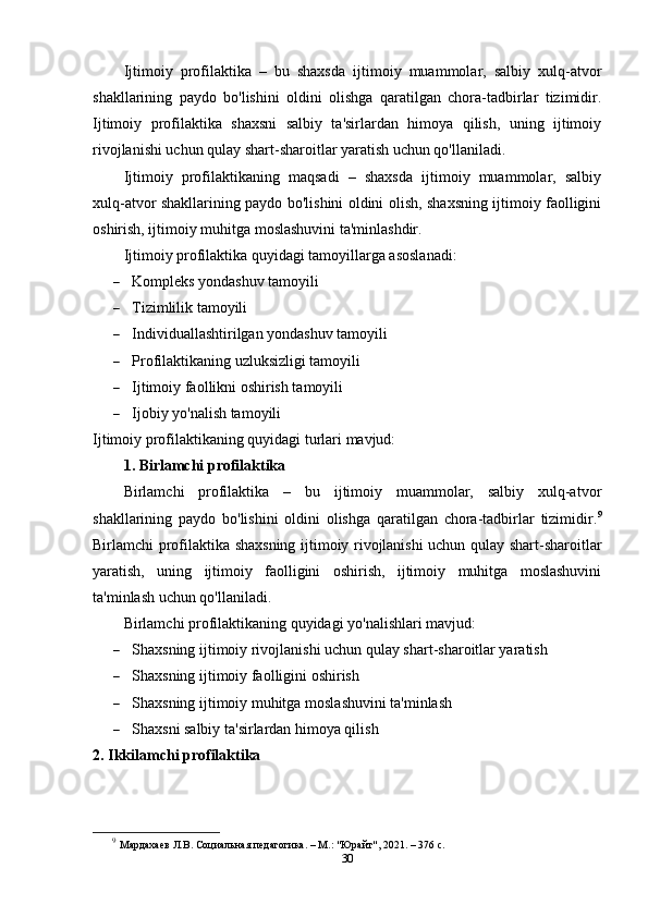 Ijtimoiy   profilaktika   –   bu   shaxsda   ijtimoiy   muammolar,   salbiy   xulq-atvor
shakllarining   paydo   bo'lishini   oldini   olishga   qaratilgan   chora-tadbirlar   tizimidir.
Ijtimoiy   profilaktika   shaxsni   salbiy   ta'sirlardan   himoya   qilish,   uning   ijtimoiy
rivojlanishi uchun qulay shart-sharoitlar yaratish uchun qo'llaniladi.
Ijtimoiy   profilaktikaning   maqsadi   –   shaxsda   ijtimoiy   muammolar,   salbiy
xulq-atvor shakllarining paydo bo'lishini oldini olish, shaxsning ijtimoiy faolligini
oshirish, ijtimoiy muhitga moslashuvini ta'minlashdir.
Ijtimoiy profilaktika quyidagi tamoyillarga asoslanadi:
 Kompleks yondashuv tamoyili
 Tizimlilik tamoyili
 Individuallashtirilgan yondashuv tamoyili
 Profilaktikaning uzluksizligi tamoyili
 Ijtimoiy faollikni oshirish tamoyili
 Ijobiy yo'nalish tamoyili
Ijtimoiy profilaktikaning quyidagi turlari mavjud:
1. Birlamchi profilaktika
Birlamchi   profilaktika   –   bu   ijtimoiy   muammolar,   salbiy   xulq-atvor
shakllarining   paydo   bo'lishini   oldini   olishga   qaratilgan   chora-tadbirlar   tizimidir. 9
Birlamchi profilaktika shaxsning ijtimoiy rivojlanishi uchun qulay shart-sharoitlar
yaratish,   uning   ijtimoiy   faolligini   oshirish,   ijtimoiy   muhitga   moslashuvini
ta'minlash uchun qo'llaniladi.
Birlamchi profilaktikaning quyidagi yo'nalishlari mavjud:
 Shaxsning ijtimoiy rivojlanishi uchun qulay shart-sharoitlar yaratish
 Shaxsning ijtimoiy faolligini oshirish
 Shaxsning ijtimoiy muhitga moslashuvini ta'minlash
 Shaxsni salbiy ta'sirlardan himoya qilish
2. Ikkilamchi profilaktika
9
  Мардахаев Л.В. Социальная педагогика. – М.: "Юрайт", 2021. – 376 с.
30 