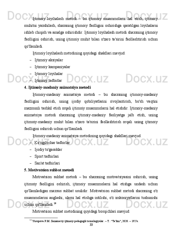 Ijtimoiy   loyihalash   metodi   –   bu   ijtimoiy   muammolarni   hal   etish,   ijtimoiy
muhitni   yaxshilash,   shaxsning   ijtimoiy   faolligini   oshirishga   qaratilgan   loyihalarni
ishlab chiqish va amalga oshirishdir. Ijtimoiy loyihalash metodi shaxsning ijtimoiy
faolligini   oshirish,   uning   ijtimoiy   muhit   bilan   o'zaro   ta'sirini   faollashtirish   uchun
qo'llaniladi.
Ijtimoiy loyihalash metodining quyidagi shakllari mavjud:
 Ijtimoiy aksiyalar
 Ijtimoiy kampaniyalar
 Ijtimoiy loyihalar
 Ijtimoiy tadbirlar
4. Ijtimoiy-madaniy animatsiya metodi
Ijtimoiy-madaniy   animatsiya   metodi   –   bu   shaxsning   ijtimoiy-madaniy
faolligini   oshirish,   uning   ijodiy   qobiliyatlarini   rivojlantirish,   bo'sh   vaqtini
mazmunli tashkil etish orqali ijtimoiy muammolarni hal etishdir. Ijtimoiy-madaniy
animatsiya   metodi   shaxsning   ijtimoiy-madaniy   faoliyatga   jalb   etish,   uning
ijtimoiy-madaniy   muhit   bilan   o'zaro   ta'sirini   faollashtirish   orqali   uning   ijtimoiy
faolligini oshirish uchun qo'llaniladi.
Ijtimoiy-madaniy animatsiya metodining quyidagi shakllari mavjud:
 Ko'ngilochar tadbirlar
 Ijodiy to'garaklar
 Sport tadbirlari
 San'at tadbirlari
5. Motivatsion suhbat metodi
Motivatsion   suhbat   metodi   –   bu   shaxsning   motivatsiyasini   oshirish,   uning
ijtimoiy   faolligini   oshirish,   ijtimoiy   muammolarni   hal   etishga   undash   uchun
qo'llaniladigan   maxsus   suhbat   usulidir.   Motivatsion   suhbat   metodi   shaxsning   o'z
muammolarini   anglashi,  ularni   hal   etishga  intilishi,  o'z  imkoniyatlarini   tushunishi
uchun qo'llaniladi. 10
Motivatsion suhbat metodining quyidagi bosqichlari mavjud:
10
  Yusupova P.M. Zamonaviy ijtimoiy-pedagogik texnologiyalar. – T.: "Ta'lim", 2020. – 192 b.
33 