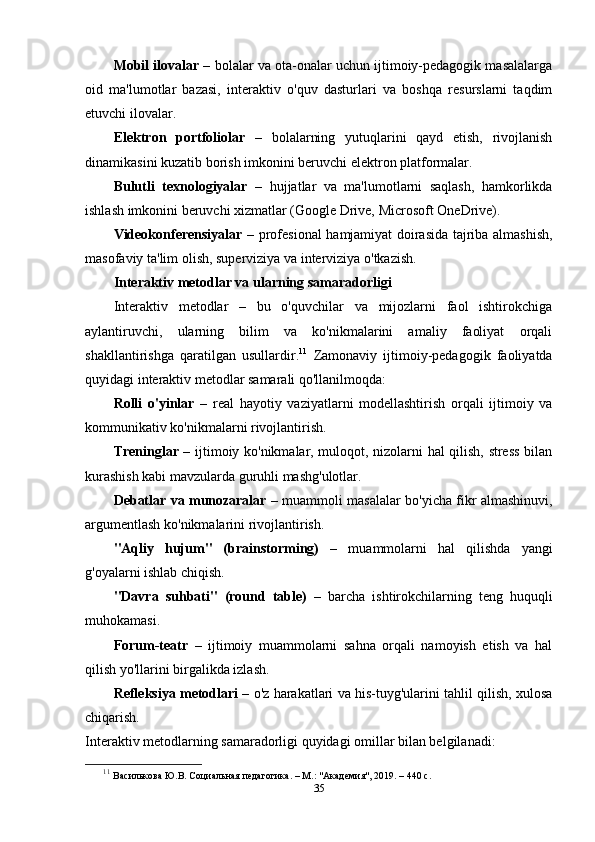 Mobil ilovalar  – bolalar va ota-onalar uchun ijtimoiy-pedagogik masalalarga
oid   ma'lumotlar   bazasi,   interaktiv   o'quv   dasturlari   va   boshqa   resurslarni   taqdim
etuvchi ilovalar.
Elektron   portfoliolar   –   bolalarning   yutuqlarini   qayd   etish,   rivojlanish
dinamikasini kuzatib borish imkonini beruvchi elektron platformalar.
Bulutli   texnologiyalar   –   hujjatlar   va   ma'lumotlarni   saqlash,   hamkorlikda
ishlash imkonini beruvchi xizmatlar (Google Drive, Microsoft OneDrive).
Videokonferensiyalar   – profesional hamjamiyat doirasida tajriba almashish,
masofaviy ta'lim olish, superviziya va interviziya o'tkazish.
Interaktiv metodlar va ularning samaradorligi
Interaktiv   metodlar   –   bu   o'quvchilar   va   mijozlarni   faol   ishtirokchiga
aylantiruvchi,   ularning   bilim   va   ko'nikmalarini   amaliy   faoliyat   orqali
shakllantirishga   qaratilgan   usullardir. 11
  Zamonaviy   ijtimoiy-pedagogik   faoliyatda
quyidagi interaktiv metodlar samarali qo'llanilmoqda:
Rolli   o'yinlar   –   real   hayotiy   vaziyatlarni   modellashtirish   orqali   ijtimoiy   va
kommunikativ ko'nikmalarni rivojlantirish.
Treninglar   – ijtimoiy ko'nikmalar, muloqot, nizolarni hal qilish, stress bilan
kurashish kabi mavzularda guruhli mashg'ulotlar.
Debatlar va munozaralar   – muammoli masalalar bo'yicha fikr almashinuvi,
argumentlash ko'nikmalarini rivojlantirish.
"Aqliy   hujum"   (brainstorming)   –   muammolarni   hal   qilishda   yangi
g'oyalarni ishlab chiqish.
"Davra   suhbati"   (round   table)   –   barcha   ishtirokchilarning   teng   huquqli
muhokamasi.
Forum-teatr   –   ijtimoiy   muammolarni   sahna   orqali   namoyish   etish   va   hal
qilish yo'llarini birgalikda izlash.
Refleksiya metodlari  – o'z harakatlari va his-tuyg'ularini tahlil qilish, xulosa
chiqarish.
Interaktiv metodlarning samaradorligi quyidagi omillar bilan belgilanadi:
11
  Василькова Ю.В. Социальная педагогика. – М.: "Академия", 2019. – 440 с.
35 