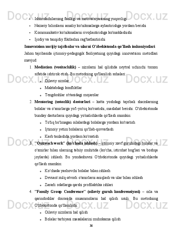 Ishtirokchilarning faolligi va motivatsiyasining yuqoriligi
 Nazariy bilimlarni amaliy ko'nikmalarga aylantirishga yordam berishi
 Kommunikativ ko'nikmalarni rivojlantirishga ko'maklashishi
 Ijodiy va tanqidiy fikrlashni rag'batlantirishi
Innovatsion xorijiy tajribalar va ularni O'zbekistonda qo'llash imkoniyatlari
Jahon   tajribasida   ijtimoiy-pedagogik   faoliyatning   quyidagi   innovatsion   metodlari
mavjud:
1. Mediation   (vositachilik)   –   nizolarni   hal   qilishda   neytral   uchinchi   tomon
sifatida ishtirok etish.  Bu metodning qo'llanilish sohalari:
o Oilaviy nizolar
o Maktabdagi konfliktlar
o Tengdoshlar o'rtasidagi mojarolar
2. Mentoring   (ustozlik)   dasturlari   –   katta   yoshdagi   tajribali   shaxslarning
bolalar va o'smirlarga yo'l-yo'riq ko'rsatishi, maslahat berishi. O'zbekistonda
bunday dasturlarni quyidagi yo'nalishlarda qo'llash mumkin:
o To'liq bo'lmagan oilalardagi bolalarga yordam ko'rsatish
o Ijtimoiy yetim bolalarni qo'llab-quvvatlash
o Kasb tanlashda yordam ko'rsatish
3. "Outreach work" (ko'chada ishlash)  – ijtimoiy xavf guruhidagi bolalar va
o'smirlar bilan ularning tabiiy muhitida (ko'cha, istirohat bog'lari va boshqa
joylarda)   ishlash.   Bu   yondashuvni   O'zbekistonda   quyidagi   yo'nalishlarda
qo'llash mumkin:
o Ko'chada yashovchi bolalar bilan ishlash
o Deviant xulq-atvorli o'smirlarni aniqlash va ular bilan ishlash
o Zararli odatlarga qarshi profilaktika ishlari
4. "Family   Group   Conference"   (oilaviy   guruh   konferensiyasi)   –   oila   va
qarindoshlar   doirasida   muammolarni   hal   qilish   usuli.   Bu   metodning
O'zbekistonda qo'llanilishi:
o Oilaviy nizolarni hal qilish
o Bolalar tarbiyasi masalalarini muhokama qilish
36 