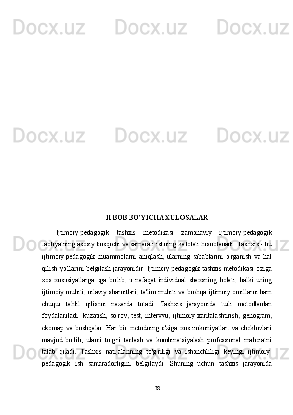 II BOB BO'YICHA XULOSALAR
Ijtimoiy-pedagogik   tashxis   metodikasi   zamonaviy   ijtimoiy-pedagogik
faoliyatning asosiy bosqichi va samarali ishning kafolati hisoblanadi. Tashxis - bu
ijtimoiy-pedagogik   muammolarni   aniqlash,   ularning   sabablarini   o'rganish   va   hal
qilish yo'llarini belgilash jarayonidir. Ijtimoiy-pedagogik tashxis metodikasi o'ziga
xos   xususiyatlarga   ega   bo'lib,   u   nafaqat   individual   shaxsning   holati,   balki   uning
ijtimoiy muhiti, oilaviy sharoitlari, ta'lim muhiti va boshqa ijtimoiy omillarni ham
chuqur   tahlil   qilishni   nazarda   tutadi.   Tashxis   jarayonida   turli   metodlardan
foydalaniladi:   kuzatish,   so'rov,   test,   intervyu,   ijtimoiy   xaritalashtirish,   genogram,
ekomap   va   boshqalar.   Har   bir   metodning   o'ziga   xos   imkoniyatlari   va   cheklovlari
mavjud   bo'lib,   ularni   to'g'ri   tanlash   va   kombinatsiyalash   professional   mahoratni
talab   qiladi.   Tashxis   natijalarining   to'g'riligi   va   ishonchliligi   keyingi   ijtimoiy-
pedagogik   ish   samaradorligini   belgilaydi.   Shuning   uchun   tashxis   jarayonida
38 
