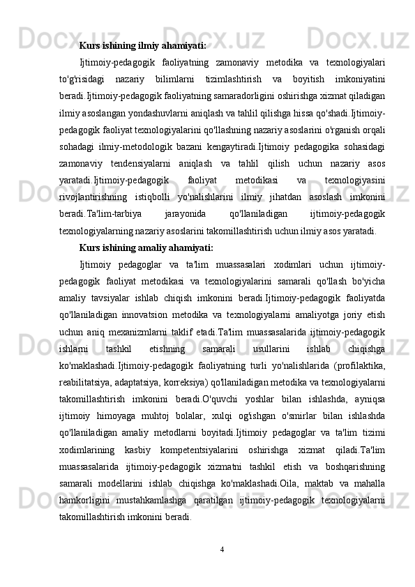 Kurs ishining ilmiy ahamiyati:
Ijtimoiy-pedagogik   faoliyatning   zamonaviy   metodika   va   texnologiyalari
to'g'risidagi   nazariy   bilimlarni   tizimlashtirish   va   boyitish   imkoniyatini
beradi.Ijtimoiy-pedagogik faoliyatning samaradorligini oshirishga xizmat qiladigan
ilmiy asoslangan yondashuvlarni aniqlash va tahlil qilishga hissa qo'shadi.Ijtimoiy-
pedagogik faoliyat texnologiyalarini qo'llashning nazariy asoslarini o'rganish orqali
sohadagi   ilmiy-metodologik   bazani   kengaytiradi.Ijtimoiy   pedagogika   sohasidagi
zamonaviy   tendensiyalarni   aniqlash   va   tahlil   qilish   uchun   nazariy   asos
yaratadi.Ijtimoiy-pedagogik   faoliyat   metodikasi   va   texnologiyasini
rivojlantirishning   istiqbolli   yo'nalishlarini   ilmiy   jihatdan   asoslash   imkonini
beradi.Ta'lim-tarbiya   jarayonida   qo'llaniladigan   ijtimoiy-pedagogik
texnologiyalarning nazariy asoslarini takomillashtirish uchun ilmiy asos yaratadi.
Kurs ishining amaliy ahamiyati:
Ijtimoiy   pedagoglar   va   ta'lim   muassasalari   xodimlari   uchun   ijtimoiy-
pedagogik   faoliyat   metodikasi   va   texnologiyalarini   samarali   qo'llash   bo'yicha
amaliy   tavsiyalar   ishlab   chiqish   imkonini   beradi.Ijtimoiy-pedagogik   faoliyatda
qo'llaniladigan   innovatsion   metodika   va   texnologiyalarni   amaliyotga   joriy   etish
uchun   aniq   mexanizmlarni   taklif   etadi.Ta'lim   muassasalarida   ijtimoiy-pedagogik
ishlarni   tashkil   etishning   samarali   usullarini   ishlab   chiqishga
ko'maklashadi.Ijtimoiy-pedagogik   faoliyatning   turli   yo'nalishlarida   (profilaktika,
reabilitatsiya, adaptatsiya, korreksiya) qo'llaniladigan metodika va texnologiyalarni
takomillashtirish   imkonini   beradi.O'quvchi   yoshlar   bilan   ishlashda,   ayniqsa
ijtimoiy   himoyaga   muhtoj   bolalar,   xulqi   og'ishgan   o'smirlar   bilan   ishlashda
qo'llaniladigan   amaliy   metodlarni   boyitadi.Ijtimoiy   pedagoglar   va   ta'lim   tizimi
xodimlarining   kasbiy   kompetentsiyalarini   oshirishga   xizmat   qiladi.Ta'lim
muassasalarida   ijtimoiy-pedagogik   xizmatni   tashkil   etish   va   boshqarishning
samarali   modellarini   ishlab   chiqishga   ko'maklashadi.Oila,   maktab   va   mahalla
hamkorligini   mustahkamlashga   qaratilgan   ijtimoiy-pedagogik   texnologiyalarni
takomillashtirish imkonini beradi.
4 
