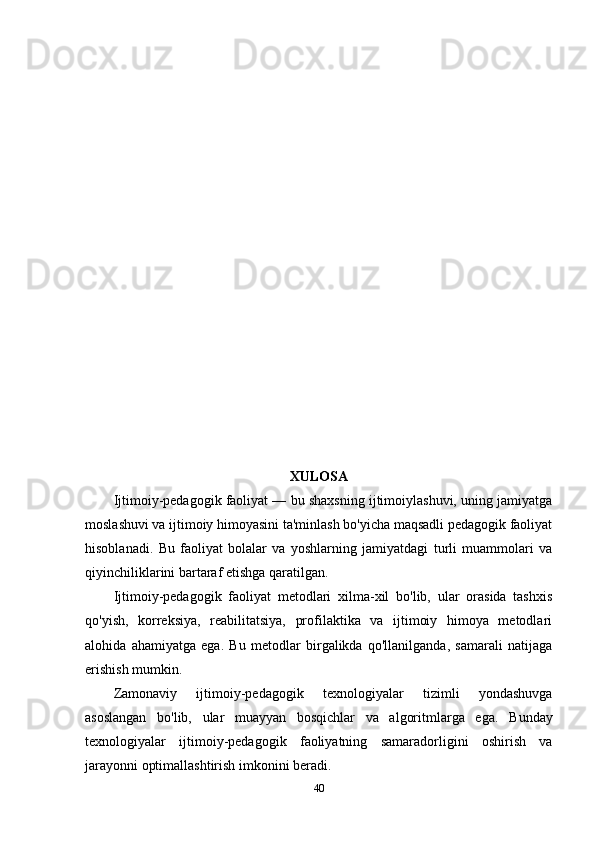 XULOSA
Ijtimoiy-pedagogik faoliyat — bu shaxsning ijtimoiylashuvi, uning jamiyatga
moslashuvi va ijtimoiy himoyasini ta'minlash bo'yicha maqsadli pedagogik faoliyat
hisoblanadi.   Bu   faoliyat   bolalar   va   yoshlarning   jamiyatdagi   turli   muammolari   va
qiyinchiliklarini bartaraf etishga qaratilgan.
Ijtimoiy-pedagogik   faoliyat   metodlari   xilma-xil   bo'lib,   ular   orasida   tashxis
qo'yish,   korreksiya,   reabilitatsiya,   profilaktika   va   ijtimoiy   himoya   metodlari
alohida   ahamiyatga   ega.   Bu   metodlar   birgalikda   qo'llanilganda,   samarali   natijaga
erishish mumkin.
Zamonaviy   ijtimoiy-pedagogik   texnologiyalar   tizimli   yondashuvga
asoslangan   bo'lib,   ular   muayyan   bosqichlar   va   algoritmlarga   ega.   Bunday
texnologiyalar   ijtimoiy-pedagogik   faoliyatning   samaradorligini   oshirish   va
jarayonni optimallashtirish imkonini beradi.
40 