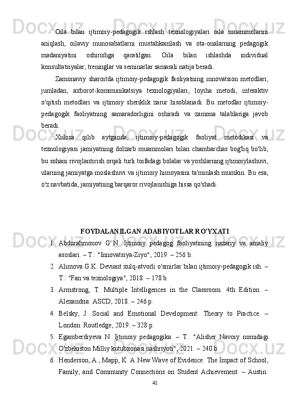 Oila   bilan   ijtimoiy-pedagogik   ishlash   texnologiyalari   oila   muammolarini
aniqlash,   oilaviy   munosabatlarni   mustahkamlash   va   ota-onalarning   pedagogik
madaniyatini   oshirishga   qaratilgan.   Oila   bilan   ishlashda   individual
konsultatsiyalar, treninglar va seminarlar samarali natija beradi.
Zamonaviy   sharoitda   ijtimoiy-pedagogik   faoliyatning   innovatsion   metodlari,
jumladan,   axborot-kommunikatsiya   texnologiyalari,   loyiha   metodi,   interaktiv
o'qitish   metodlari   va   ijtimoiy   sheriklik   zarur   hisoblanadi.   Bu   metodlar   ijtimoiy-
pedagogik   faoliyatning   samaradorligini   oshiradi   va   zamona   talablariga   javob
beradi.
Xulosa   qilib   aytganda,   ijtimoiy-pedagogik   faoliyat   metodikasi   va
texnologiyasi   jamiyatning   dolzarb   muammolari   bilan   chambarchas   bog'liq   bo'lib,
bu sohani rivojlantirish orqali turli toifadagi bolalar va yoshlarning ijtimoiylashuvi,
ularning jamiyatga moslashuvi va ijtimoiy himoyasini ta'minlash mumkin. Bu esa,
o'z navbatida, jamiyatning barqaror rivojlanishiga hissa qo'shadi.
FOYDALANILGAN ADABIYOTLAR RO'YXATI
1. Abdurahmonov   G'.N.   Ijtimoiy   pedagog   faoliyatining   nazariy   va   amaliy
asoslari. – T.: "Innovatsiya-Ziyo", 2019. – 256 b.
2. Alimova G.K. Deviant xulq-atvorli o'smirlar bilan ijtimoiy-pedagogik ish. –
T.: "Fan va texnologiya", 2018. – 178 b.
3. Armstrong,   T.   Multiple   Intelligences   in   the   Classroom.   4th   Edition.   –
Alexandria: ASCD, 2018. – 246 p.
4. Belsky,   J.   Social   and   Emotional   Development:   Theory   to   Practice.   –
London: Routledge, 2019. – 328 p.
5. Egamberdiyeva   N.   Ijtimoiy   pedagogika.   –   T.:   "Alisher   Navoiy   nomidagi
O'zbekiston Milliy kutubxonasi nashriyoti", 2021. – 240 b.
6. Henderson, A., Mapp, K. A New Wave of Evidence: The Impact of School,
Family,   and   Community   Connections   on   Student   Achievement.   –   Austin:
41 
