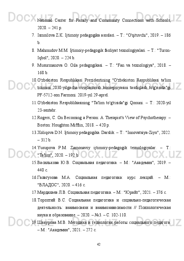 National   Center   for   Family   and   Community   Connections   with   Schools,
2020. – 241 p.
7. Ismoilova Z.K. Ijtimoiy pedagogika asoslari. – T.: "O'qituvchi", 2019. – 186
b.
8. Mahmudov M.M. Ijtimoiy-pedagogik faoliyat texnologiyalari. – T.: "Turon-
Iqbol", 2020. – 224 b.
9. Musurmanova   O.   Oila   pedagogikasi.   –   T.:   "Fan   va   texnologiya",   2018.   –
168 b.
10. O'zbekiston   Respublikasi   Prezidentining   "O'zbekiston   Respublikasi   ta'lim
tizimini   2030-yilgacha   rivojlantirish   konsepsiyasini   tasdiqlash   to'g'risida"gi
PF-5712-son Farmoni. 2019-yil 29-aprel.
11. O'zbekiston   Respublikasining   "Ta'lim   to'g'risida"gi   Qonuni.   –   T.:   2020-yil
23-sentabr.
12. Rogers, C. On Becoming a Person: A Therapist's View of Psychotherapy. –
Boston: Houghton Mifflin, 2018. – 420 p.
13. Xoliqova D.N. Ijtimoiy pedagogika. Darslik. – T.: "Innovatsiya-Ziyo", 2022.
– 312 b.
14. Yusupova   P.M.   Zamonaviy   ijtimoiy-pedagogik   texnologiyalar.   –   T.:
"Ta'lim", 2020. – 192 b.
15. Василькова   Ю.В.   Социальная   педагогика.   –   М.:   "Академия",   2019.   –
440 с.
16. Г алагузова   М.А.   Социальная   педагогика:   курс   лекций.   –   М.:
"ВЛАДОС", 2020. – 416 с.
17. М ардахаев Л.В. Социальная педагогика. – М.: "Юрайт", 2021. – 376 с.
18. Т орохтий   В.С.   Социальная   педагогика   и   социально-педагогическая
деятельность:   взаимосвязи   и   взаимозависимости   //   Психологическая
наука и образование. – 2020. – №3. – С. 102-110.
19. Ш акурова М.В.  Методика  и технология  работы  социального  педагога.
– М.: "Академия", 2021. – 272 с.
42 