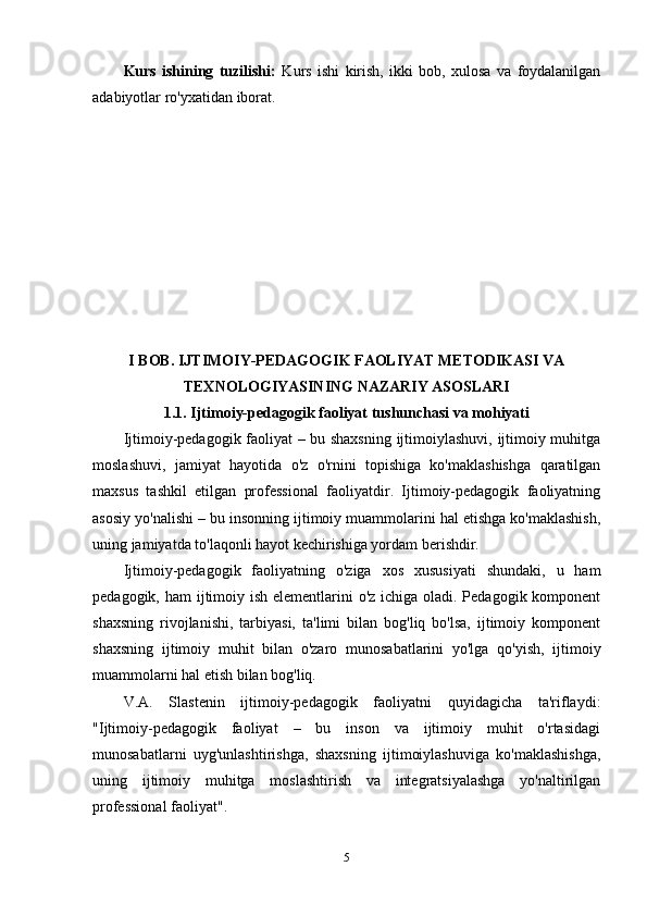 Kurs   ishining   tuzilishi:   Kurs   ishi   kirish,   ikki   bob,   xulosa   va   foydalanilgan
adabiyotlar ro'yxatidan iborat.
I BOB. IJTIMOIY-PEDAGOGIK FAOLIYAT METODIKASI VA
TEXNOLOGIYASINING NAZARIY ASOSLARI
1.1. Ijtimoiy-pedagogik faoliyat tushunchasi va mohiyati
Ijtimoiy-pedagogik faoliyat – bu shaxsning  ijtimoiylashuvi, ijtimoiy muhitga
moslashuvi,   jamiyat   hayotida   o'z   o'rnini   topishiga   ko'maklashishga   qaratilgan
maxsus   tashkil   etilgan   professional   faoliyatdir.   Ijtimoiy-pedagogik   faoliyatning
asosiy yo'nalishi – bu insonning ijtimoiy muammolarini hal etishga ko'maklashish,
uning jamiyatda to'laqonli hayot kechirishiga yordam berishdir.
Ijtimoiy-pedagogik   faoliyatning   o'ziga   xos   xususiyati   shundaki,   u   ham
pedagogik, ham ijtimoiy ish elementlarini o'z ichiga oladi. Pedagogik komponent
shaxsning   rivojlanishi,   tarbiyasi,   ta'limi   bilan   bog'liq   bo'lsa,   ijtimoiy   komponent
shaxsning   ijtimoiy   muhit   bilan   o'zaro   munosabatlarini   yo'lga   qo'yish,   ijtimoiy
muammolarni hal etish bilan bog'liq.
V.A.   Slastenin   ijtimoiy-pedagogik   faoliyatni   quyidagicha   ta'riflaydi:
"Ijtimoiy-pedagogik   faoliyat   –   bu   inson   va   ijtimoiy   muhit   o'rtasidagi
munosabatlarni   uyg'unlashtirishga,   shaxsning   ijtimoiylashuviga   ko'maklashishga,
uning   ijtimoiy   muhitga   moslashtirish   va   integratsiyalashga   yo'naltirilgan
professional faoliyat".
5 
