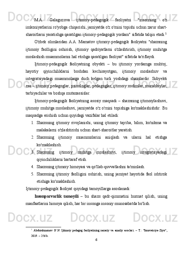 M.A.   Galaguzova   ijtimoiy-pedagogik   faoliyatni   "insonning   o'z
imkoniyatlarini ro'yobga chiqarishi, jamiyatda o'z o'rnini topishi uchun zarur shart-
sharoitlarni yaratishga qaratilgan ijtimoiy-pedagogik yordam" sifatida talqin etadi. 1
O'zbek   olimlaridan   A.A.   Mamatov   ijtimoiy-pedagogik   faoliyatni   "shaxsning
ijtimoiy   faolligini   oshirish,   ijtimoiy   qadriyatlarni   o'zlashtirish,   ijtimoiy   muhitga
moslashish muammolarini hal etishga qaratilgan faoliyat" sifatida ta'riflaydi.
Ijtimoiy-pedagogik   faoliyatning   obyekti   –   bu   ijtimoiy   yordamga   muhtoj,
hayotiy   qiyinchiliklarni   boshdan   kechirayotgan,   ijtimoiy   moslashuv   va
integratsiyadagi   muammolarga   duch   kelgan   turli   yoshdagi   shaxslardir.   Subyekti
esa – ijtimoiy pedagoglar, psixologlar, pedagoglar, ijtimoiy xodimlar, murabbiylar,
tarbiyachilar va boshqa mutaxassislar.
Ijtimoiy-pedagogik   faoliyatning   asosiy   maqsadi   –   shaxsning   ijtimoiylashuvi,
ijtimoiy muhitga moslashuvi, jamiyatda o'z o'rnini topishiga ko'maklashishdir.   Bu
maqsadga erishish uchun quyidagi vazifalar hal etiladi:
1. Shaxsning   ijtimoiy   rivojlanishi,   uning   ijtimoiy   tajriba,   bilim,   ko'nikma   va
malakalarni o'zlashtirishi uchun shart-sharoitlar yaratish.
2. Shaxsning   ijtimoiy   muammolarini   aniqlash   va   ularni   hal   etishga
ko'maklashish.
3. Shaxsning   ijtimoiy   muhitga   moslashuvi,   ijtimoiy   integratsiyadagi
qiyinchiliklarni bartaraf etish.
4. Shaxsning ijtimoiy himoyasi va qo'llab-quvvatlashni ta'minlash.
5. Shaxsning   ijtimoiy   faolligini   oshirish,   uning   jamiyat   hayotida   faol   ishtirok
etishiga ko'maklashish.
Ijtimoiy-pedagogik faoliyat quyidagi tamoyillarga asoslanadi:
Insonparvarlik   tamoyili   –   bu   shaxs   qadr-qimmatini   hurmat   qilish,   uning
manfaatlarini himoya qilish, har bir insonga insoniy munosabatda bo'lish.
1
  Abdurahmonov   G'.N.   Ijtimoiy   pedagog   faoliyatining   nazariy   va   amaliy   asoslari.   –   T.:   "Innovatsiya-Ziyo",
2019. – 256 b.
6 