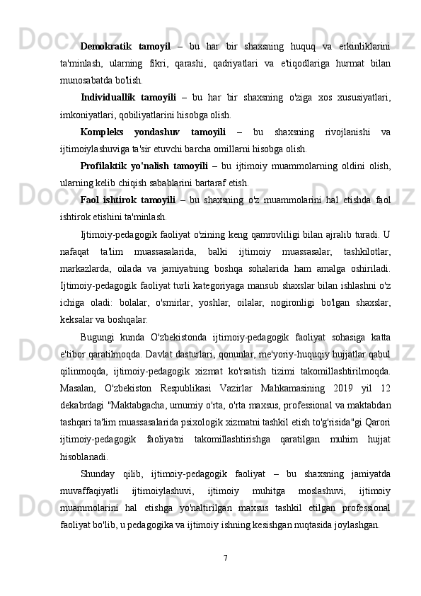 Demokratik   tamoyil   –   bu   har   bir   shaxsning   huquq   va   erkinliklarini
ta'minlash,   ularning   fikri,   qarashi,   qadriyatlari   va   e'tiqodlariga   hurmat   bilan
munosabatda bo'lish.
Individuallik   tamoyili   –   bu   har   bir   shaxsning   o'ziga   xos   xususiyatlari,
imkoniyatlari, qobiliyatlarini hisobga olish.
Kompleks   yondashuv   tamoyili   –   bu   shaxsning   rivojlanishi   va
ijtimoiylashuviga ta'sir etuvchi barcha omillarni hisobga olish.
Profilaktik   yo'nalish   tamoyili   –   bu   ijtimoiy   muammolarning   oldini   olish,
ularning kelib chiqish sabablarini bartaraf etish.
Faol   ishtirok   tamoyili   –   bu   shaxsning   o'z   muammolarini   hal   etishda   faol
ishtirok etishini ta'minlash.
Ijtimoiy-pedagogik faoliyat o'zining keng qamrovliligi bilan ajralib turadi. U
nafaqat   ta'lim   muassasalarida,   balki   ijtimoiy   muassasalar,   tashkilotlar,
markazlarda,   oilada   va   jamiyatning   boshqa   sohalarida   ham   amalga   oshiriladi.
Ijtimoiy-pedagogik faoliyat turli kategoriyaga mansub shaxslar  bilan ishlashni  o'z
ichiga   oladi:   bolalar,   o'smirlar,   yoshlar,   oilalar,   nogironligi   bo'lgan   shaxslar,
keksalar va boshqalar.
Bugungi   kunda   O'zbekistonda   ijtimoiy-pedagogik   faoliyat   sohasiga   katta
e'tibor qaratilmoqda. Davlat dasturlari, qonunlar, me'yoriy-huquqiy hujjatlar qabul
qilinmoqda,   ijtimoiy-pedagogik   xizmat   ko'rsatish   tizimi   takomillashtirilmoqda.
Masalan,   O'zbekiston   Respublikasi   Vazirlar   Mahkamasining   2019   yil   12
dekabrdagi "Maktabgacha, umumiy o'rta, o'rta maxsus, professional va maktabdan
tashqari ta'lim muassasalarida psixologik xizmatni tashkil etish to'g'risida"gi Qarori
ijtimoiy-pedagogik   faoliyatni   takomillashtirishga   qaratilgan   muhim   hujjat
hisoblanadi.
Shunday   qilib,   ijtimoiy-pedagogik   faoliyat   –   bu   shaxsning   jamiyatda
muvaffaqiyatli   ijtimoiylashuvi,   ijtimoiy   muhitga   moslashuvi,   ijtimoiy
muammolarini   hal   etishga   yo'naltirilgan   maxsus   tashkil   etilgan   professional
faoliyat bo'lib, u pedagogika va ijtimoiy ishning kesishgan nuqtasida joylashgan.
7 