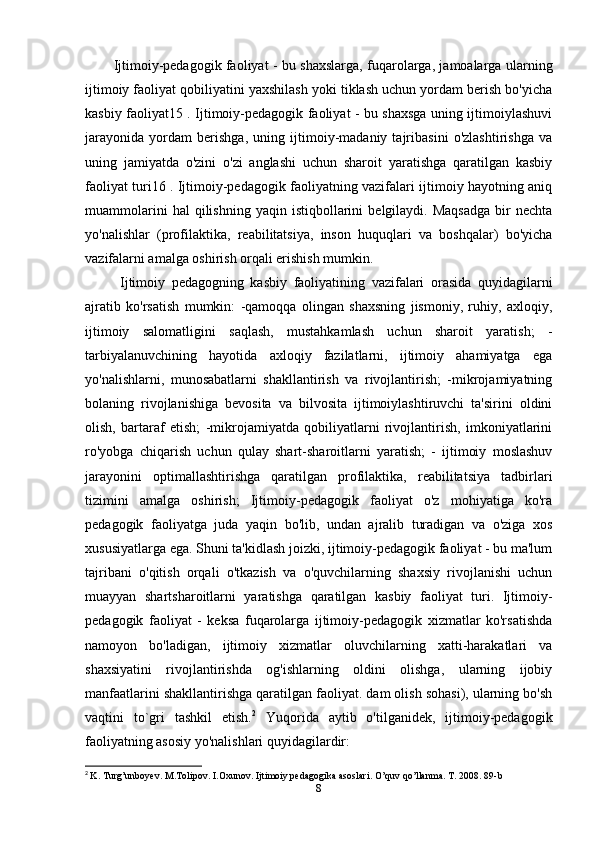 Ijtimoiy-pedagogik faoliyat - bu shaxslarga, fuqarolarga, jamoalarga ularning
ijtimoiy faoliyat qobiliyatini yaxshilash yoki tiklash uchun yordam berish bo'yicha
kasbiy faoliyat15 . Ijtimoiy-pedagogik faoliyat - bu shaxsga uning ijtimoiylashuvi
jarayonida   yordam   berishga,   uning   ijtimoiy-madaniy   tajribasini   o'zlashtirishga   va
uning   jamiyatda   o'zini   o'zi   anglashi   uchun   sharoit   yaratishga   qaratilgan   kasbiy
faoliyat turi16 . Ijtimoiy-pedagogik faoliyatning vazifalari ijtimoiy hayotning aniq
muammolarini   hal   qilishning   yaqin   istiqbollarini   belgilaydi.  Maqsadga   bir   nechta
yo'nalishlar   (profilaktika,   reabilitatsiya,   inson   huquqlari   va   boshqalar)   bo'yicha
vazifalarni amalga oshirish orqali erishish mumkin.
  Ijtimoiy   pedagogning   kasbiy   faoliyatining   vazifalari   orasida   quyidagilarni
ajratib   ko'rsatish   mumkin:   -qamoqqa   olingan   shaxsning   jismoniy,   ruhiy,   axloqiy,
ijtimoiy   salomatligini   saqlash,   mustahkamlash   uchun   sharoit   yaratish;   -
tarbiyalanuvchining   hayotida   axloqiy   fazilatlarni,   ijtimoiy   ahamiyatga   ega
yo'nalishlarni,   munosabatlarni   shakllantirish   va   rivojlantirish;   -mikrojamiyatning
bolaning   rivojlanishiga   bevosita   va   bilvosita   ijtimoiylashtiruvchi   ta'sirini   oldini
olish,   bartaraf   etish;   -mikrojamiyatda   qobiliyatlarni   rivojlantirish,   imkoniyatlarini
ro'yobga   chiqarish   uchun   qulay   shart-sharoitlarni   yaratish;   -   ijtimoiy   moslashuv
jarayonini   optimallashtirishga   qaratilgan   profilaktika,   reabilitatsiya   tadbirlari
tizimini   amalga   oshirish;   Ijtimoiy-pedagogik   faoliyat   o'z   mohiyatiga   ko'ra
pedagogik   faoliyatga   juda   yaqin   bo'lib,   undan   ajralib   turadigan   va   o'ziga   xos
xususiyatlarga ega. Shuni ta'kidlash joizki, ijtimoiy-pedagogik faoliyat - bu ma'lum
tajribani   o'qitish   orqali   o'tkazish   va   o'quvchilarning   shaxsiy   rivojlanishi   uchun
muayyan   shartsharoitlarni   yaratishga   qaratilgan   kasbiy   faoliyat   turi.   Ijtimoiy-
pedagogik   faoliyat   -   keksa   fuqarolarga   ijtimoiy-pedagogik   xizmatlar   ko'rsatishda
namoyon   bo'ladigan,   ijtimoiy   xizmatlar   oluvchilarning   xatti-harakatlari   va
shaxsiyatini   rivojlantirishda   og'ishlarning   oldini   olishga,   ularning   ijobiy
manfaatlarini shakllantirishga qaratilgan faoliyat. dam olish sohasi), ularning bo'sh
vaqtini   to`gri   tashkil   etish. 2
  Yuqorida   aytib   o'tilganidek,   ijtimoiy-pedagogik
faoliyatning asosiy yo'nalishlari quyidagilardir: 
2
  K. Turg’unboyev. M.Tolipov. I.Oxunov. Ijtimoiy pedagogika asoslari. O’quv qo’llanma. T. 2008. 89-b
8 
