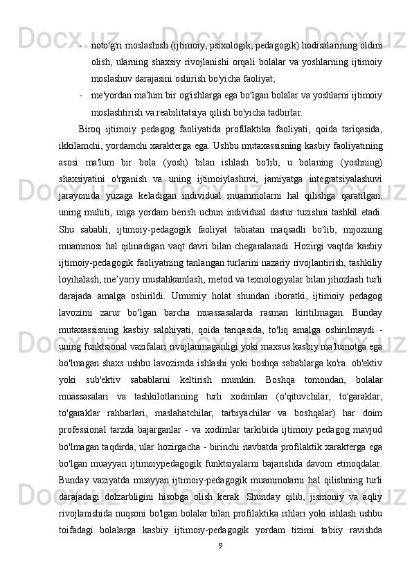 - noto'g'ri moslashish (ijtimoiy, psixologik, pedagogik) hodisalarining oldini
olish,   ularning   shaxsiy   rivojlanishi   orqali   bolalar   va   yoshlarning   ijtimoiy
moslashuv darajasini oshirish bo'yicha faoliyat; 
- me'yordan ma'lum bir og'ishlarga ega bo'lgan bolalar va yoshlarni ijtimoiy
moslashtirish va reabilitatsiya qilish bo'yicha tadbirlar. 
Biroq   ijtimoiy   pedagog   faoliyatida   profilaktika   faoliyati,   qoida   tariqasida,
ikkilamchi, yordamchi xarakterga ega. Ushbu mutaxassisning kasbiy faoliyatining
asosi   ma'lum   bir   bola   (yosh)   bilan   ishlash   bo'lib,   u   bolaning   (yoshning)
shaxsiyatini   o'rganish   va   uning   ijtimoiylashuvi,   jamiyatga   integratsiyalashuvi
jarayonida   yuzaga   keladigan   individual   muammolarni   hal   qilishga   qaratilgan.
uning   muhiti,   unga   yordam   berish   uchun   individual   dastur   tuzishni   tashkil   etadi.
Shu   sababli,   ijtimoiy-pedagogik   faoliyat   tabiatan   maqsadli   bo'lib,   mijozning
muammosi   hal   qilinadigan   vaqt   davri   bilan   chegaralanadi.   Hozirgi   vaqtda   kasbiy
ijtimoiy-pedagogik faoliyatning tanlangan turlarini nazariy rivojlantirish, tashkiliy
loyihalash, me’yoriy mustahkamlash, metod va texnologiyalar bilan jihozlash turli
darajada   amalga   oshirildi.   Umumiy   holat   shundan   iboratki,   ijtimoiy   pedagog
lavozimi   zarur   bo‘lgan   barcha   muassasalarda   rasman   kiritilmagan.   Bunday
mutaxassisning   kasbiy   salohiyati,   qoida   tariqasida,   to'liq   amalga   oshirilmaydi   -
uning funktsional vazifalari rivojlanmaganligi yoki maxsus kasbiy ma'lumotga ega
bo'lmagan shaxs  ushbu  lavozimda ishlashi  yoki  boshqa  sabablarga ko'ra. ob'ektiv
yoki   sub'ektiv   sabablarni   keltirish   mumkin.   Boshqa   tomondan,   bolalar
muassasalari   va   tashkilotlarining   turli   xodimlari   (o'qituvchilar,   to'garaklar,
to'garaklar   rahbarlari,   maslahatchilar,   tarbiyachilar   va   boshqalar)   har   doim
professional   tarzda   bajarganlar   -   va   xodimlar   tarkibida   ijtimoiy   pedagog   mavjud
bo'lmagan taqdirda, ular hozirgacha - birinchi navbatda profilaktik xarakterga ega
bo'lgan   muayyan   ijtimoiypedagogik   funktsiyalarni   bajarishda   davom   etmoqdalar.
Bunday   vaziyatda   muayyan   ijtimoiy-pedagogik   muammolarni   hal   qilishning   turli
darajadagi   dolzarbligini   hisobga   olish   kerak.   Shunday   qilib,   jismoniy   va   aqliy
rivojlanishida nuqsoni bo'lgan bolalar bilan profilaktika ishlari yoki ishlash ushbu
toifadagi   bolalarga   kasbiy   ijtimoiy-pedagogik   yordam   tizimi   tabiiy   ravishda
9 
