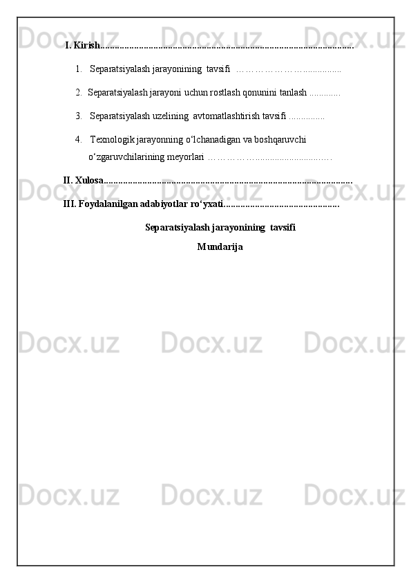  I. Kirish.........................................................................................................  
1.    S eparatsiyalash jarayonining  tavsifi  …………………................
2.  Separatsiyalash jarayoni uchun rostlash qonunini tanlash .............
3.   Separatsiyalash uzelining  avtomatlashtirish tavsifi ...............
4.   Texnologik jarayonning o‘lchanadigan va boshqaruvchi 
o‘zgaruvchilarining meyorlari ……………...........................….
II. Xulosa.......................................................................................................
III. Foydalanilgan adabiyotlar ro‘yxati................................................
Separatsiyalash jarayonining  tavsifi
Mundarija 