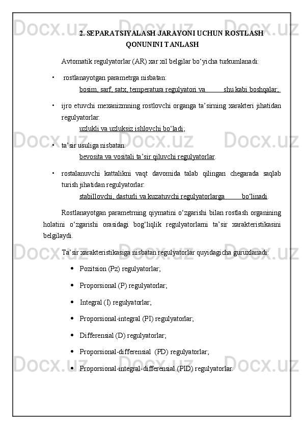 2.  SEPARATSIYALASH JARAYONI UCHUN ROSTLASH
QONUNINI TANLASH
Avtomatik regulyatorlar (AR) xar xil belgilar bo‘yicha turkumlanadi:  
•   rostlanayotgan parametrga nisbatan: 
bosim, sarf, satx, temperatura regulyatori va                  shu kabi boshqalar;    
• ijro etuvchi  mexanizmning  rostlovchi  organga ta’sirning xarakteri  jihatidan
regulyatorlar: 
uzlukli va uzluksiz ishlovchi bo‘ladi ;
• ta’sir usuliga nisbatan: 
bevosita va vositali ta’sir qiluvchi regulyatorlar .
• rostalanuvchi   kattalikni   vaqt   davomida   talab   qilingan   chegarada   saqlab
turish jihatidan regulyatorlar: 
stabillovchi, dasturli va kuzatuvchi regulyatorlarga                 bo‘linadi    .
Rostlanayotgan parametrning qiymatini o‘zgarishi bilan rostlash organining
holatini   o‘zgarishi   orasidagi   bog‘liqlik   regulyatorlarni   ta’sir   xarakteristikasini
belgilaydi.
Ta’sir xarakteristikasiga nisbatan regulyatorlar quyidagicha guruxlanadi: 
 Pozitsion (Pz) regulyatorlar;
 Proporsional (P) regulyatorlar; 
 Integral (I) regulyatorlar;
 Proporsional-integral (PI) regulyatorlar;
 Differensial (D) regulyatorlar;
 Proporsional-differensial  (PD) regulyatorlar;
 Proporsional-integral-differensial (PID) regulyatorlar. 
