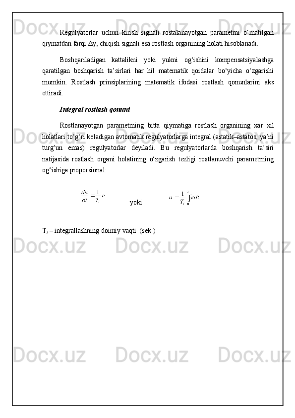Regulyatorlar   uchun   kirish   signali   rostalanayotgan   parametrni   o‘rnatilgan
qiymatdan farqi Δy, chiqish signali esa rostlash organining holati hisoblanadi.
Boshqariladigan   kattalikni   yoki   yukni   og‘ishini   kompensatsiyalashga
qaratilgan   boshqarish   ta’sirlari   har   hil   matematik   qoidalar   bo‘yicha   o‘zgarishi
mumkin.   Rostlash   prinsiplarining   matematik   ifodasi   rostlash   qonunlarini   aks
ettiradi.
Integral rostlash qonuni
Rostlanayotgan   parametrning   bitta   qiymatiga   rostlash   organining   xar   xil
holatlari to‘g‘ri keladigan avtomatik regulyatorlarga integral (astatik–astatos, ya’ni
turg‘un   emas)   regulyatorlar   deyiladi.   Bu   regulyatorlarda   boshqarish   ta’siri
natijasida   rostlash   organi   holatining   o‘zgarish   tezligi   rostlanuvchi   parametrning
og‘ishiga proporsional: 
yoki
T
i  – integrallashning doimiy vaqti  (sek.)  