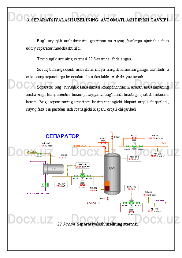 3. SEPARATSIYALASH UZELINING  AVTOMATLASHTIRISH TAVSIFI
Bug‘   su yu qlik   aralashmasini   gazsimon   va   suyuq   fazalarga   ajratish   uchun
oddiy separator modellashtirildi. 
Texnologik uzelning sxemasi 22.3 - rasmda ifodalangan.
Sovuq   but a n - geksanli   aralashma   moyli   issiqlik   almashtirgichga   uzatiladi,   u
erda uning separatorga kirishidan oldin dastlabki isiti l ishi yuz beradi. 
Separator bug‘ suyuqlik aralashmasi komponentlarini asosan aralashmaning
ancha engil komponentini bosim pasayganda bug‘lanish hisobiga ajratish imkonini
beradi.   Bug‘   separatorning   tepasidan   bosim   rostlagichi   klapani   orqali   chiqariladi,
suyuq faza esa pastdan sath rostlagichi klapani orqali chiqariladi.
22.3 - rasm.  Sep a rasiyalash uzelining sxemasi 
