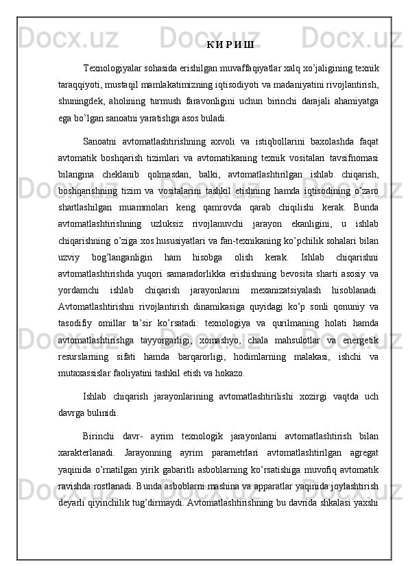 К И Р И Ш
Texnologiyalar sohasida erishilgan muvaffaqiyatlar xalq xo’jaligining texnik
taraqqiyoti, mustaqil mamlakatimizning iqtisodiyoti va madaniyatini rivojlantirish,
shuningdek,   aholining   turmush   faravonligini   uchun   birinchi   darajali   ahamiyatga
ega bo’lgan sanoatni yaratishga asos buladi.
Sanoatni   avtomatlashtirishning   axvoli   va   istiqbollarini   baxolashda   faqat
avtomatik   boshqarish   tizimlari   va   avtomatikaning   texnik   vositalari   tavsifnomasi
bilangina   cheklanib   qolmasdan,   balki,   avtomatlashtirilgan   ishlab   chiqarish,
boshqarishning   tizim   va   vositalarini   tashkil   etishning   hamda   iqtisodining   o’zaro
shartlashilgan   muammolari   keng   qamrovda   qarab   chiqilishi   kerak.   Bunda
avtomatlashtirishning   uzluksiz   rivojlanuvchi   jarayon   ekanligini,   u   ishlab
chiqarishning o’ziga xos hususiyatlari va fan-texnikaning ko’pchilik sohalari bilan
uzviy   bog’langanligin   ham   hisobga   olish   kerak.   Ishlab   chiqarishni
avtomatlashtirishda   yuqori   samaradorlikka   erishishning   bevosita   sharti   asosiy   va
yordamchi   ishlab   chiqarish   jarayonlarini   mexanizatsiyalash   hisoblanadi.
Avtomatlashtirishni   rivojlantirish   dinamikasiga   quyidagi   ko’p   sonli   qonuniy   va
tasodifiy   omillar   ta’sir   ko’rsatadi:   texnologiya   va   qurilmaning   holati   hamda
avtomatlashtirishga   tayyorgarligi,   xomashyo,   chala   mahsulotlar   va   energetik
resurslarning   sifati   hamda   bar q arorligi,   hodimlarning   malakasi,   ishchi   va
mutaxassislar faoliyatini tashkil etish va  h okazo.
Ishlab   chiqarish   jarayonlarining   avtomatlashtirilishi   xozirgi   vaqtda   uch
davrga bulinidi.
Birinchi   davr-   ayrim   texnologik   jarayonlarni   avtomatlashtirish   bilan
xarakterlanadi.   Jarayonning   ayrim   parametrlari   avtomatlashtirilgan   agregat
yaqinida   o’rnatilgan   yirik   gabaritli   asboblarning   ko’rsatishiga   muvofiq   avtomatik
ravishda rostlanadi. Bunda asboblarni mashina va apparatlar yaqinida joylashtirish
deyarli qiyinchilik tug’dirmaydi. Avtomatlashtirishning bu davrida shkalasi yaxshi 