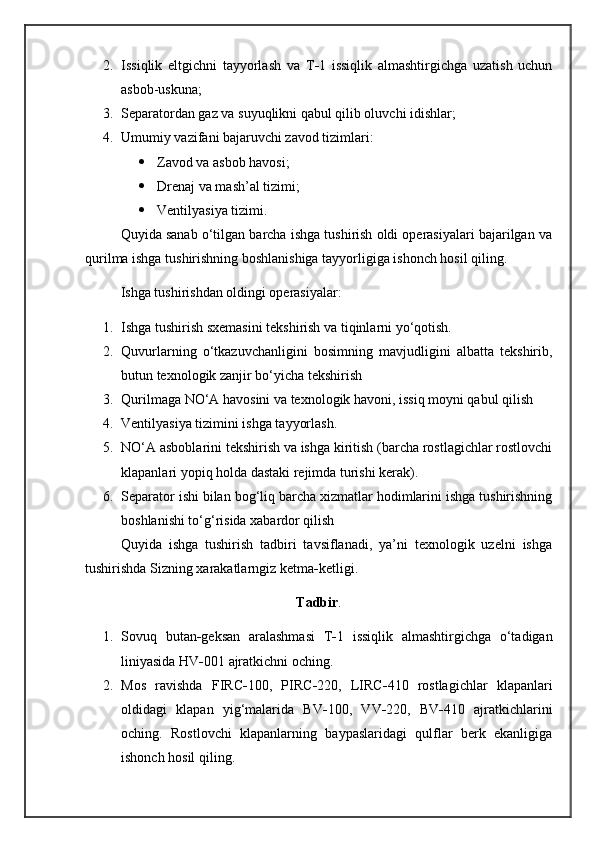 2. Issiqlik   eltgichni   tayyorlash   va   T - 1   issiqlik   almashtirgichga   uzatish   uchun
asbob-uskuna ;  
3. Separatordan gaz va suyuqlikni qabul qilib oluvchi idishlar ;
4. Umumiy vazifani bajaruvchi zavod tizimlari:
 Zavod va asbob havosi ;
 Drenaj va mash’al tizimi ;  
 Ventilyasiya tizimi.
Q uyida sanab o‘tilgan barcha ishga tushirish oldi operasiyalari bajarilgan va
qurilma ishga tushirishning boshlanishiga tayyorligiga ishonch hosil qiling.
Ishga tushirishdan oldingi operasiyalar:
1. Ishga tushirish sxemasini tekshirish va tiqinlarni yo‘qotish.
2. Quvurlarning   o‘tkazuvchanligini   bosimning   mavjudligini   albatta   tekshirib,
butun texnologik zanjir bo‘yicha tekshir i sh
3. Qurilmaga NO‘A havosini va texnologik havoni, issiq moyni qabul qilish     
4. Ventilyasiya tizimini ishga tayyorlash.
5. NO‘A asboblarini tekshirish va ishga kiritish (barcha rostlagichlar rostlovchi
klapanlari yopiq holda dastaki rejimda turishi kerak).
6. Separator ishi bilan bog‘liq barcha xizmatlar hodimlarini ishga tushirishning
boshlanishi to‘g‘risida xabardor qilish 
Quyida   ishga   tushirish   tadbiri   tavsiflanadi,   ya’ni   texnologik   uzelni   ishga
tushirishda Sizning xarakatlarngiz ketma - ketligi.
Tadbir .
1. Sovuq   butan - geksan   aralashmasi   T - 1   issiqlik   almashtirgichga   o‘tadigan
liniyasida HV - 001 ajratkichni oching.
2. Mos   ravishda   FIRC - 100,   PIRC - 220,   LIRC - 410   rostlagichlar   klapanlari
oldidagi   klapan   yig‘malarida   BV - 100,   V V - 220,   BV - 410   ajratkichlarini
oching.   Rostlovchi   klapanlarning   baypaslaridagi   qulflar   berk   ekanligiga
ishonch hosil qiling. 