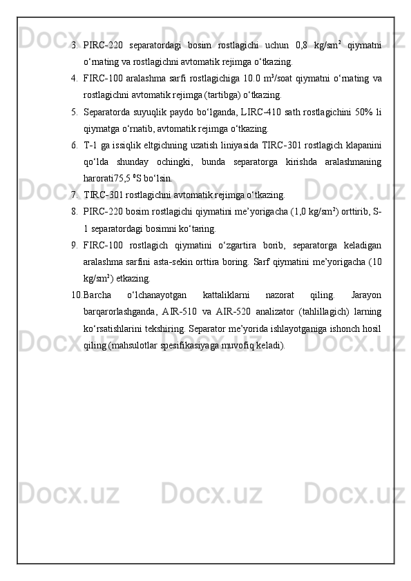 3. PIRC - 220   separatordagi   bosim   rostlagichi   uchun   0,8   kg/sm 2
  qiymatni
o‘rnating va rostlagichni avtomatik rejimga o‘tkazing.
4. FIRC - 100   aralashma   sarfi   rostlagichiga   10.0   m 3
/soat   qiymatni   o‘rnating   va
rostlagichni avtomatik rejimga (tartibga) o‘tkazing.
5. Separatorda suyuqlik  paydo bo‘lganda,  LIRC - 410 sath rostlagichini  50%  li
qiymatga o‘rnatib, avtomatik rejimga o‘tkazing.
6. T - 1 ga issiqlik eltgichning uzatish liniyasida TIRC - 301 rostlagich klapanini
qo‘lda   shunday   ochingki,   bunda   separatorga   kirishda   aralashmaning
harorati75,5  0
S bo‘lsin.
7. TIRC - 301 rostlagichni avtomatik rejimga o‘tkazing.
8. PIRC - 220 bosim rostlagichi qiymatini me’yorigacha (1,0 kg/sm 2
) orttirib, S -
1 separatordagi bosimni ko‘taring.
9. FIRC - 100   rostlagich   qiymatini   o‘zgartira   borib,   separatorga   keladigan
aralashma sarfini asta - sekin orttira boring.   Sarf   qiymatini me’yorigacha (10
kg/sm 2
) etkazing.
10. Barcha   o‘lchanayotgan   kattaliklarni   nazorat   qiling.   Jarayon
barqarorlashganda ,   AIR - 510   va   AIR - 520   analizator   (tahlillagich)   larning
ko‘rsatishlarini tekshiring. Separator me’yorida ishlayotganiga ishonch hosil
qiling (mahsulotlar spesifikasiyaga muvofiq keladi). 