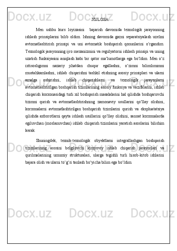 XULOSA
Men   ushbu   kurs   loyixasini     bajarish   davomida   texnologik   jarayonning
ishlash   prinsiplarini   bilib   oldim.   Ishning   davomida   gazni   separatsiyalash   uzelini
avtomatlashtirish   prinsipi   va   uni   avtomatik   boshqarish   qonunlarini   o‘rgandim.
Texnologik jarayonning ijro mexanizmini va regulyatorni ishlash prinsipi va uning
uzatish   funksiyasini   aniqlash   kabi   bir   qator   ma’lumotlarga   ega   bo‘ldim.   Men   o‘z
ixtisosligimni   nazariy   jihatdan   chuqur   egallashni,   o‘zimni   bilimlimimni
mustahkamlashni,   ishlab   chiqarishni   tashkil   etishning   asosiy   prinsiplari   va   ularni
amalga   oshirishni,   ishlab   chiqarishlarni   va   texnologik   jarayonlarni
avtomatlashtirilgan boshqarish tizimlarining asosiy funksiya va vazifalarini, ishlab
chiqarish korxonasidagi turli xil boshqarish masalalarini hal qilishda boshqaruvchi
tizimni   qurish   va   avtomatlashtirishning   zamonaviy   usullarini   qo‘llay   olishini,
korxonalarni   avtomatlashtirilgan   boshqarish   tizimlarini   qurish   va   ekspluatatsiya
qilishda axborotlarni qayta ishlash usullarini qo‘llay olishini, sanoat  korxonalarda
egiluvchan (moslanuvchan) ishlab chiqarish tizimlarini yaratish asoslarini bilishim
kerak.
Shuningdek,   texnik-texnologik   obyektlarni   integrallashgan   boshqarish
tizimlarining   asosini   belgilovchi   kimyoviy   ishlab   chiqarish   jarayonlari   va
qurilmalarining   umumiy   strukturalari,   ularga   tegishli   turli   hisob-kitob   ishlarini
bajara olish va ularni to‘g‘ri tanlash bo‘yicha bilim ega bo‘ldim.  
