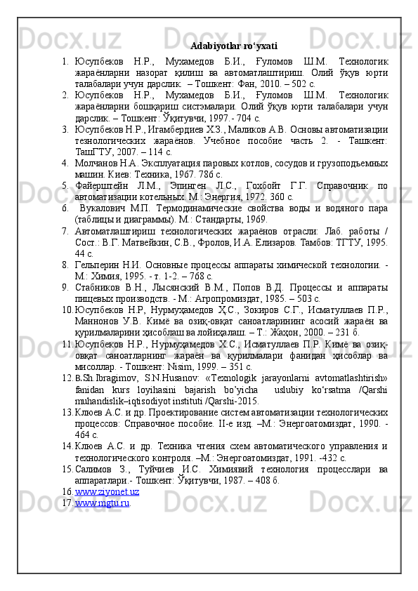 Adabiyotlar ro‘yxati
1. Юсупбеков   Н.Р.,   Мухамедов   Б.И.,   Ғуломов   Ш.М.   Технологик
жараёнларни   назорат   қилиш   ва   автоматлаштириш.   Олий   ўқув   юрти
талабалари учун дарслик.  – Тошкент: Фан,   2010. – 502 с.
2. Юсупбеков   Н.Р.,   Мухамедов   Б.И.,   Ғуломов   Ш.М.   Технологик
жараёнларни   бошқариш   систэмалари.   Олий   ўқув   юрти   талабалари   учун
дарслик. – Тошкент: Ўқитувчи, 1997.- 704 с.
3. Юсупбеков Н.Р., Игамбердиев Х.З., Маликов А.В. Основы автоматизации
тезнологических   жараёнов.   Учебное   пособие   часть   2.   -   Ташкент:
ТашГТУ, 2007. – 114 с.
4. Молчанов Н.А. Эксплуатация паровых котлов, сосудов и грузоподъемных
машин. Киев: Техника, 1967. 786 с.
5. Файерштейн   Л.М.,   Эпинген   Л.С.,   Гохбойт   Г.Г.   Справочник   по
автоматизации котельных. М.: Энергия, 1972. 360 с.
6.   Вукалович   М.П.   Термодинамические   свойства   воды   и   водяного   пара
(таблицы и диаграммы). М.: Стандарты, 1969.
7. Автоматлаштириш   технологических   жараёнов   отрасли:   Лаб.   работы   /
Сост.: В.Г. Матвейкин, С.В., Фролов, И.А. Елизаров. Тамбов: ТГТУ, 1995.
44 с.
8. Гельперин Н.И. Основные процессы аппараты  химической  технологии. -
М.: Химия, 1995. - т. 1-2. – 768 с.
9. Стабников   В.Н.,   Лысянский   В.М.,   Попов   В.Д.   Процессы   и   аппараты
пищевых производств. - М.: Агропромиздат, 1985. – 503 с.
10. Юсупбеков   Н.Р,   Нурмуҳамедов   Ҳ.С.,   Зокиров   С.Г.,   Исматуллаев   П.Р.,
Маннонов   У.В.   Кимё   ва   озиқ-овқат   саноатларининг   асосий   жараён   ва
қурилмаларини ҳисоблаш ва лойиҳалаш. – Т.: Жаҳон, 2000. – 231 б.
11. Юсупбеков   Н.Р.,   Нурмуҳамедов   Х.С.,   Исматуллаев   П.Р.   Кимё   ва   озиқ-
овқат   саноатларнинг   жараён   ва   қурилмалари   фанидан   ҳисоблар   ва
мисоллар. - Тошкент:  Nisim , 1999. – 351 с.
12. B. Sh.Ibragimov,   S.N.Husanov:   «Texnologik   jarayonlarni   avtomatlashtirish»
fanidan   kurs   loyihasini   bajarish   bo’yicha     uslubiy   ko‘rsatma   /Qarshi
muhandislik–iqtisodiyot instituti /Qarshi-2015. 
13. Клюев А.С. и др. Проектирование систем автоматизации технологических
процессов:   Справочное   пособие.   II-е   изд.   –М.:   Энергоатомиздат,   1990.   -
464 с.
14. Клюев   А.С.   и   др.   Техника   чтения   схем   автоматического   управления   и
технологического контроля. –М.: Энергоатомиздат, 1991. -432 с.
15. Салимов   З.,   Туйчиев   И.С.   Химиявий   технология   процесслари   ва
аппаратлари.- Тошкент: Ўқитувчи, 1987. – 408 б.
16. www.ziyonet.uz   
17. www.mgtu.ru    . 