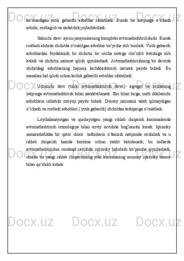 ko’rinadigan   yirik   gabaritli   asboblar   ishlatiladi.   Bunda   bir   korpusga   o’lchash
asbobi, rostlagich va zadatchik joylashtiriladi.
Ikkinchi davr- ayrim jarayonlarning kompleks avtomatlashtirilishidir. Bunda
rostlash alohida shchitda o’rnatilgan asboblar bo’yicha olib boriladi. Yirik gabaritli
asboblardan   foydalanish   bu   shchitni   bir   necha   metrga   cho’zilib   ketishiga   olib
keladi   va   shchitni   nazorat   qilish   qiyinlashadi.   Avtomatlashtirishning   bu   davrida
shchitdagi   asboblarning   hajmini   kichiklashtirish   zarurati   paydo   buladi.   Bu
masalani hal qilish uchun kichik gabaritli asboblar ishlatiladi.
Uchunchi   davr   (tulik;   avtomatlashtirish   davri)-   agregat   va   sexlarning
yalpisiga   avtomatlashtirish   bilan  xarakterlanadi.   Shu   bilan  birga,   mitti   ikkilamchi
asboblarni   ishlatish   extiyoji   paydo   buladi.   Doimiy   nazoraini   talab   qilmaydigan
o’lchash va rostlash asboblari ( yirik gabaritli) shchitdan tashqariga o’rnatiladi.
Loyihalanayotgan   va   qurilayotgan   yangi   ishlab   chiqarish   korxonalarida
avtomatlashtirish   texnologiya   bilan   uzviy   ravishda   bog’lanishi   kerak.   Iqtisodiy
samaradorlikka   bir   qator   chora     tadbirlarni   o’tkazish   natijasida   erishiladi   va   u
ishlab   chiqarish   hamda   korxona   uchun   yaxlit   baholanadi;   bu   xollarda
avtomatlashtirishni   mustaqil   ravishda   iqtisodiy   baholash   ko’pincha   qiyinlashadi,
chunki   bu   yangi   ishlab   chiqarishning   yoki   korxonaning   umumiy   iqtisodiy   baxosi
bilan qo’shilib ketadi. 