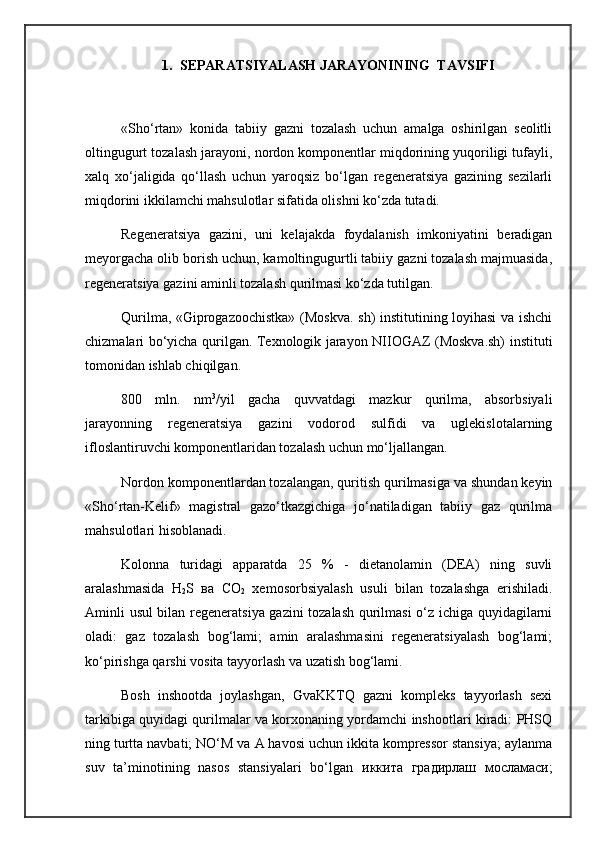 1. S EPARATSIYALASH JARAYONINING  TAVSIFI 
«Sho‘rtan»   konida   tabiiy   gazni   tozalash   uchun   amalga   oshirilgan   seolitli
oltingugurt tozalash jarayoni, nordon komponentlar miqdorining yuqoriligi tufayli,
xalq   xo‘jaligida   qo‘llash   uchun   yaroqsiz   bo‘lgan   regeneratsiya   gazining   sezilarli
miqdorini ikkilamchi mahsulotlar sifatida olishni ko‘zda tutadi. 
Regeneratsiya   gazini,   uni   kelajakda   foydalanish   imkoniyatini   beradigan
meyorgacha olib borish uchun, kamoltingugurtli tabiiy gazni tozalash majmuasida,
regeneratsiya gazini aminli tozalash qurilmasi ko‘zda tutilgan.
Qurilma, «Giprogazoochistka» (Moskva. sh) institutining loyihasi va ishchi
chizmalari bo‘yicha qurilgan. Texnologik jarayon NIIOGAZ (Moskva.sh) instituti
tomonidan ishlab chiqilgan.
800   mln.   nm 3
/yil   gacha   quvvatdagi   mazkur   qurilma,   absorbsiyali
jarayonning   regeneratsiya   gazini   vodorod   sulfidi   va   uglekislotalarning
ifloslantiruvchi komponentlaridan tozalash uchun mo‘ljallangan.
Nordon komponentlardan tozalangan, quritish qurilmasiga va shundan keyin
«Sho‘rtan-Kelif»   magistral   gazo‘tkazgichiga   jo‘natiladigan   tabiiy   gaz   qurilma
mahsulotlari hisoblanadi. 
Kolonna   turidagi   apparatda   25   %   -   dietanolamin   (DEA)   ning   suvli
aralashmasida   Н
2 S   ва   СО
2   xemosorbsiyalash   usuli   bilan   tozalashga   erishiladi.
Aminli usul bilan regeneratsiya gazini tozalash qurilmasi o‘z ichiga quyidagilarni
oladi:   gaz   tozalash   bog‘lami;   amin   aralashmasini   regeneratsiyalash   bog‘lami;
ko‘pirishga qarshi vosita tayyorlash va uzatish bog‘lami.
Bosh   inshootda   joylashgan,   GvaKKTQ   gazni   kompleks   tayyorlash   sexi
tarkibiga quyidagi qurilmalar va korxonaning yordamchi inshootlari kiradi: PHSQ
ning turtta navbati; NO‘M va A havosi uchun ikkita kompressor stansiya; aylanma
suv   ta’minotining   nasos   stansiyalari   bo‘lgan   иккита   градирлаш   мосламаси ; 