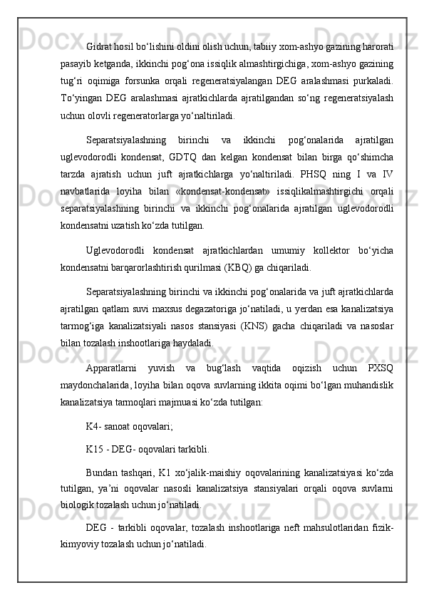 Gidrat hosil bo‘lishini oldini olish uchun, tabiiy xom-ashyo gazining harorati
pasayib ketganda, ikkinchi pog‘ona issiqlik almashtirgichiga, xom-ashyo gazining
tug‘ri   oqimiga   forsunka   orqali   regeneratsiyalangan   DEG   aralashmasi   purkaladi.
To‘yingan   DEG   aralashmasi   ajratkichlarda   ajratilgandan   so‘ng   regeneratsiyalash
uchun olovli regeneratorlarga yo‘naltiriladi.
Separatsiyalashning   birinchi   va   ikkinchi   pog‘onalarida   ajratilgan
uglevodorodli   kondensat,   GDTQ   dan   kelgan   kondensat   bilan   birga   qo‘shimcha
tarzda   ajratish   uchun   juft   ajratkichlarga   yo‘naltiriladi.   PHSQ   ning   I   va   IV
navbatlarida   loyiha   bilan   «kondensat-kondensat»   issiqlikalmashtirgichi   orqali
separatsiyalashning   birinchi   va   ikkinchi   pog‘onalarida   ajratilgan   uglevodorodli
kondensatni uzatish ko‘zda tutilgan.
Uglevodorodli   kondensat   ajratkichlardan   umumiy   kollektor   bo‘yicha
kondensatni barqarorlashtirish qurilmasi (KBQ) ga chiqariladi.
Separatsiyalashning birinchi va ikkinchi pog‘onalarida va juft ajratkichlarda
ajratilgan qatlam suvi maxsus degazatoriga jo‘natiladi, u yerdan esa kanalizatsiya
tarmog‘iga   kanalizatsiyali   nasos   stansiyasi   (KNS)   gacha   chiqariladi   va   nasoslar
bilan tozalash inshootlariga haydaladi.
Apparatlarni   yuvish   va   bug‘lash   vaqtida   oqizish   uchun   PXSQ
maydonchalarida, loyiha bilan oqova suvlarning ikkita oqimi bo‘lgan muhandislik
kanalizatsiya tarmoqlari majmuasi ko‘zda tutilgan:
K4- sanoat oqovalari;
K15 - DEG- oqovalari tarkibli.
Bundan   tashqari,   K1   xo‘jalik-maishiy   oqovalarining   kanalizatsiyasi   ko‘zda
tutilgan,   ya’ni   oqovalar   nasosli   kanalizatsiya   stansiyalari   orqali   oqova   suvlarni
biologik tozalash uchun jo‘natiladi.
DEG   -   tarkibli   oqovalar,   tozalash   inshootlariga   neft   mahsulotlaridan   fizik-
kimyoviy tozalash uchun jo‘natiladi. 