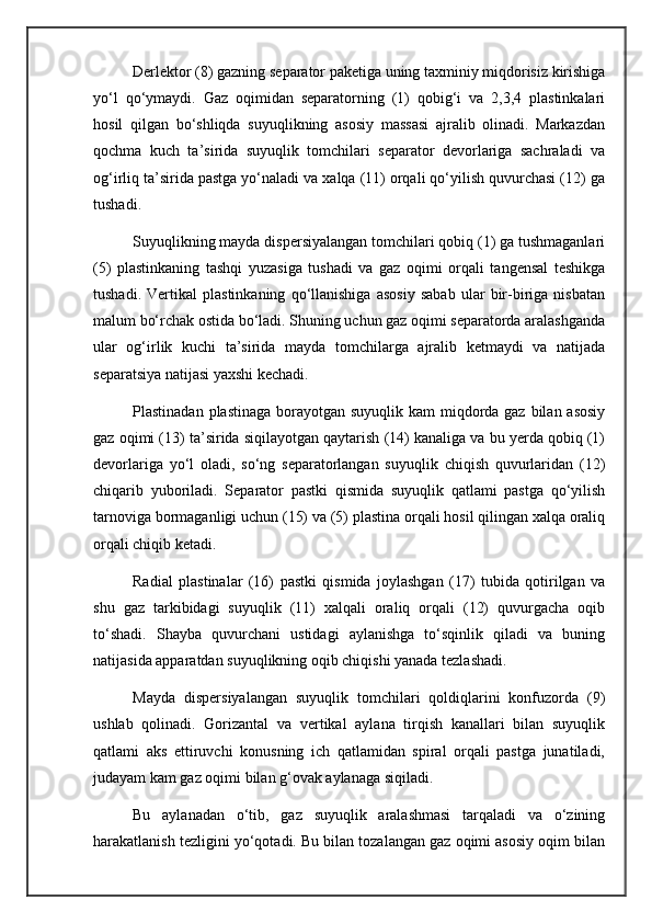 Derlektor (8) gazning separator paketiga uning taxminiy miqdorisiz kirishiga
yo‘l   qo‘ymaydi.   Gaz   oqimidan   separatorning   (1)   qobig‘i   va   2,3,4   plastinkalari
hosil   qilgan   bo‘shliqda   suyuqlikning   asosiy   massasi   ajralib   olinadi.   Markazdan
qochma   kuch   ta’sirida   suyuqlik   tomchilari   separator   devorlariga   sachraladi   va
og‘irliq ta’sirida pastga yo‘naladi va xalqa (11) orqali qo‘yilish quvurchasi (12) ga
tushadi.
Suyuqlikning mayda dispersiyalangan tomchilari qobiq (1) ga tushmaganlari
(5)   plastinkaning   tashqi   yuzasiga   tushadi   va   gaz   oqimi   orqali   tangensal   teshikga
tushadi.   Vertikal   plastinkaning   qo‘llanishiga   asosiy   sabab   ular   bir-biriga   nisbatan
malum bo‘rchak ostida bo‘ladi. Shuning uchun gaz oqimi separatorda aralashganda
ular   og‘irlik   kuchi   ta’sirida   mayda   tomchilarga   ajralib   ketmaydi   va   natijada
separatsiya natijasi yaxshi kechadi.
Plastinadan plastinaga borayotgan suyuqlik kam  miqdorda gaz bilan asosiy
gaz oqimi (13) ta’sirida siqilayotgan qaytarish (14) kanaliga va bu yerda qobiq (1)
devorlariga   yo‘l   oladi,   so‘ng   separatorlangan   suyuqlik   chiqish   quvurlaridan   (12)
chiqarib   yuboriladi.   Separator   pastki   qismida   suyuqlik   qatlami   pastga   qo‘yilish
tarnoviga bormaganligi uchun (15) va (5) plastina orqali hosil qilingan xalqa oraliq
orqali chiqib ketadi.
Radial   plastinalar   (16)   pastki   qismida   joylashgan   (17)   tubida   qotirilgan   va
shu   gaz   tarkibidagi   suyuqlik   (11)   xalqali   oraliq   orqali   (12)   quvurgacha   oqib
to‘shadi.   Shayba   quvurchani   ustidagi   aylanishga   to‘sqinlik   qiladi   va   buning
natijasida apparatdan suyuqlikning oqib chiqishi yanada tezlashadi.
Mayda   dispersiyalangan   suyuqlik   tomchilari   qoldiqlarini   konfuzorda   (9)
ushlab   qolinadi.   Gorizantal   va   vertikal   aylana   tirqish   kanallari   bilan   suyuqlik
qatlami   aks   ettiruvchi   konusning   ich   qatlamidan   spiral   orqali   pastga   junatiladi,
judayam kam gaz oqimi bilan g‘ovak aylanaga siqiladi.
Bu   aylanadan   o‘tib,   gaz   suyuqlik   aralashmasi   tarqaladi   va   o‘zining
harakatlanish tezligini yo‘qotadi. Bu bilan tozalangan gaz oqimi asosiy oqim bilan 