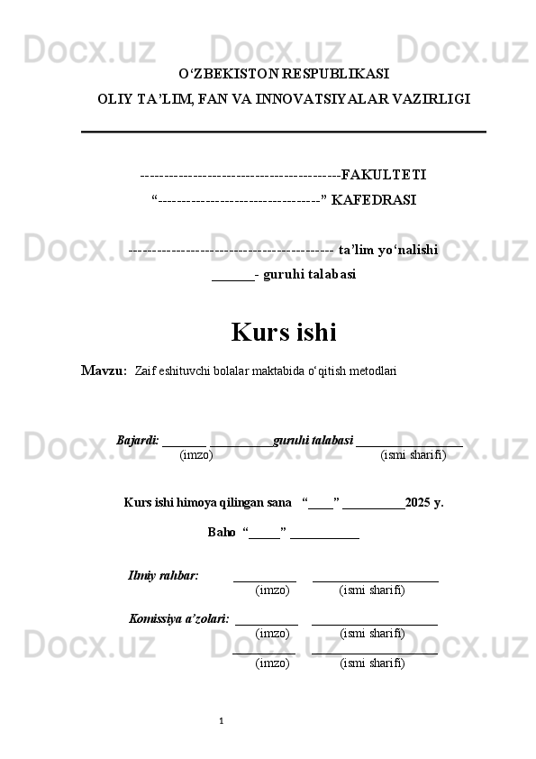1O‘ZBEKISTON RESPUBLIKASI
OLIY TA’LIM, FAN VA INNOVATSIYALAR VAZIRLI GI
------------------------------------------FAKULTETI
“----------------------------------” KAFEDRASI
------------------------------------------- ta’lim yo‘nalishi 
______- guruhi talabasi
Kurs ishi 
Mavzu:    Zaif eshituvchi bolalar maktabida o‘qitish metodlari
  Bajardi: _______  ____ _____ _ guruhi talabasi  ______ ___ ________
  (imzo)                                                       (ismi sharifi)
  
Kurs ishi himoya qilingan sana     “____” __ ___ _____20 25  y.
Baho  “_____” ____ __ _____
      Ilmiy rahbar:           __________      ____________________ 
                (imzo)                (ismi sharifi)
     Komissiya a’zolari:   __________     ____________________ 
                (imzo)                  (ismi sharifi)
                                       __________      ____________________ 
                 (imzo)                  (ismi sharifi) 