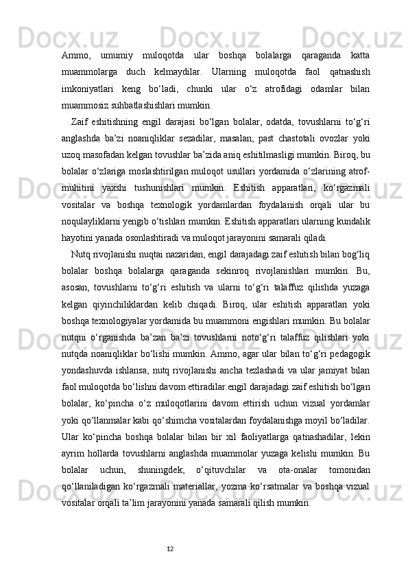 12Ammo,   umumiy   muloqotda   ular   boshqa   bolalarga   qaraganda   katta
muammolarga   duch   kelmaydilar.   Ularning   muloqotda   faol   qatnashish
imkoniyatlari   keng   bo‘ladi,   chunki   ular   o‘z   atrofidagi   odamlar   bilan
muammosiz suhbatlashishlari mumkin.
Zaif   eshitishning   engil   darajasi   bo‘lgan   bolalar,   odatda,   tovushlarni   to‘g‘ri
anglashda   ba’zi   noaniqliklar   sezadilar,   masalan,   past   chastotali   ovozlar   yoki
uzoq masofadan kelgan tovushlar ba’zida aniq eshitilmasligi mumkin. Biroq, bu
bolalar o‘zlariga moslashtirilgan muloqot usullari  yordamida o‘zlarining atrof-
muhitini   yaxshi   tushunishlari   mumkin.   Eshitish   apparatlari,   ko‘rgazmali
vositalar   va   boshqa   texnologik   yordamlardan   foydalanish   orqali   ular   bu
noqulayliklarni yengib o‘tishlari mumkin. Eshitish apparatlari ularning kundalik
hayotini yanada osonlashtiradi va muloqot jarayonini samarali qiladi.
Nutq rivojlanishi nuqtai nazaridan, engil darajadagi zaif eshitish bilan bog‘liq
bolalar   boshqa   bolalarga   qaraganda   sekinroq   rivojlanishlari   mumkin.   Bu,
asosan,   tovushlarni   to‘g‘ri   eshitish   va   ularni   to‘g‘ri   talaffuz   qilishda   yuzaga
kelgan   qiyinchiliklardan   kelib   chiqadi.   Biroq,   ular   eshitish   apparatlari   yoki
boshqa texnologiyalar yordamida bu muammoni engishlari mumkin. Bu bolalar
nutqni   o‘rganishda   ba’zan   ba’zi   tovushlarni   noto‘g‘ri   talaffuz   qilishlari   yoki
nutqda noaniqliklar bo‘lishi mumkin. Ammo, agar ular bilan to‘g‘ri pedagogik
yondashuvda   ishlansa,   nutq  rivojlanishi   ancha  tezlashadi   va  ular   jamiyat   bilan
faol muloqotda bo‘lishni davom ettiradilar.engil darajadagi zaif eshitish bo‘lgan
bolalar,   ko‘pincha   o‘z   muloqotlarini   davom   ettirish   uchun   vizual   yordamlar
yoki qo‘llanmalar kabi qo‘shimcha vositalardan foydalanishga moyil bo‘ladilar.
Ular   ko‘pincha   boshqa   bolalar   bilan   bir   xil   faoliyatlarga   qatnashadilar,   lekin
ayrim   hollarda   tovushlarni   anglashda   muammolar   yuzaga   kelishi   mumkin.   Bu
bolalar   uchun,   shuningdek,   o‘qituvchilar   va   ota-onalar   tomonidan
qo‘llaniladigan   ko‘rgazmali   materiallar,   yozma   ko‘rsatmalar   va   boshqa   vizual
vositalar orqali ta’lim jarayonini yanada samarali qilish mumkin. 