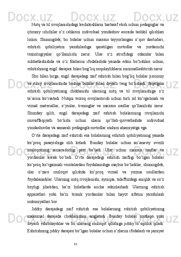 13Nutq va til rivojlanishidagi kechikishlarni bartaraf etish uchun pedagoglar va
ijtimoiy   ishchilar   o‘z   ishlarini   individual   yondashuv   asosida   tashkil   qilishlari
lozim.   Shuningdek,   bu   bolalar   uchun   maxsus   tayyorlangan   o‘quv   dasturlari,
eshitish   qobiliyatini   yaxshilashga   qaratilgan   metodlar   va   yordamchi
texnologiyalar   qo‘llanilishi   zarur.   Ular   o‘z   atrofidagi   odamlar   bilan
suhbatlashishda   va   o‘z   fikrlarini   ifodalashda   yanada   erkin   bo‘lishlari   uchun,
eshitishning engil darajasi bilan bog‘liq noqulayliklarni minimallashtirish zarur.
Shu bilan birga, engil darajadagi zaif eshitish bilan bog‘liq bolalar jismoniy
va   ruhiy   rivojlanishida   boshqa   bolalar   bilan   deyarli   teng   bo‘lishadi,   faqatgina
eshitish   qobiliyatining   cheklanishi   ularning   nutq   va   til   rivojlanishiga   o‘z
ta’sirini   ko‘rsatadi.   Nutqni   tezroq   rivojlantirish   uchun   turli   xil   ko‘rgazmali   va
vizual   materiallar,   o‘yinlar,   treninglar   va   maxsus   usullar   qo‘llanilishi   zarur.
Shunday   qilib,   engil   darajadagi   zaif   eshitish   bolalarining   rivojlanishi
muvaffaqiyatli   bo‘lishi   uchun   ularni   qo‘llab-quvvatlashda   individual
yondashuvlar va samarali pedagogik metodlar muhim ahamiyatga ega.
O‘rta   darajadagi   zaif   eshitish   esa   bolalarning   eshitish   qobiliyatining   yanada
ko‘proq   pasayishiga   olib   keladi.   Bunday   bolalar   uchun   an’anaviy   ovozli
muloqotning   samaradorligi   past   bo‘ladi.   Ular   uchun   maxsus   usullar   va
yordamlar   kerak   bo‘ladi.   O‘rta   darajadagi   eshitish   zaifligi   bo‘lgan   bolalar
ko‘proq ko‘rgazmali vositalardan foydalanishga majbur bo‘ladilar, shuningdek,
ular   o‘zaro   muloqot   qilishda   ko‘proq   vizual   va   yozma   usullardan
foydalanadilar. Ularning nutq rivojlanishi, ayniqsa, talaffuzdagi aniqlik va so‘z
boyligi   jihatidan,   ba’zi   holatlarda   ancha   sekinlashadi.   Ularning   eshitish
apparatlari   yoki   ba’zi   texnik   yordamlar   bilan   hayot   sifatini   yaxshilash
imkoniyatlari bor.
Jiddiy   darajadagi   zaif   eshitish   esa   bolalarning   eshitish   qobiliyatining
maksimal   darajada   cheklanishini   anglatadi.   Bunday   bolalar   mutlaqo   yoki
deyarli  eshitmaydilar  va bu ularning muloqot  qilishiga  jiddiy to‘sqinlik qiladi.
Eshitishning jiddiy darajasi bo‘lgan bolalar uchun o‘zlarini ifodalash va jamiyat