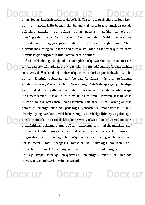 14bilan aloqaga kirishish ancha qiyin bo‘ladi. Ularning nutq rivojlanishi juda kech
bo‘lishi   mumkin,   hatto   ba’zida   ular   butunlay   til   va   nutq   rivojlanishida   orqada
qolishlari   mumkin.   Bu   bolalar   uchun   maxsus   metodika   va   o‘qitish
texnologiyalari   zarur   bo‘lib,   ular   uchun   ko‘plab   didaktik   vositalar   va
innovatsion texnologiyalar joriy etilishi lozim. Nutq va til rivojlanishini qo‘llab-
quvvatlashda ko‘pgina hollarda audiovizual vositalar, o‘rgatuvchi qurilmalar va
maxsus tayyorlangan didaktik materiallar talab etiladi.
Zaif   eshitishning   darajalari,   shuningdek,   o‘qituvchilar   va   mutaxassislar
tomonidan tayyorlanadigan o‘quv dasturlari va metodologiyalarda ham muhim
rol  o‘ynaydi. Har bir  daraja uchun o‘qitish metodlari va yondashuvlar  turlicha
bo‘ladi.   Eshitish   qobiliyati   zaif   bo‘lgan   bolalarga   individual   pedagogik
yondashuv  zarur,  chunki   har   bir   bola o‘zining eshitish   darajasiga,  qobiliyatiga
va individual xususiyatlariga ega. Eshitish darajasi aniq belgilanganida, bolaga
mos   metodikalarni   ishlab   chiqish   va   uning   ta’limini   samarali   tashkil   etish
mumkin bo‘ladi. Shu sababli, zaif eshituvchi bolalar ta’limida ularning eshitish
darajasini   hisobga   olish   va   pedagogik   yondashuvni   moslashtirish   muhim
ahamiyatga ega.zaif eshituvchi bolalarning rivojlanishiga ijtimoiy va psixologik
omillar ham ta’sir ko‘rsatadi. Masalan, ijtimoiy o‘zaro aloqalar va muloqotdagi
qiyinchiliklar,   bolaning   o‘ziga   bo‘lgan   ishonchiga   ta’sir   qilishi   mumkin.   Zaif
eshituvchi   bolalar   jamiyatda   faol   qatnashish   uchun   maxsus   ko‘nikmalarni
o‘rganishlari zarur. Shuning uchun, o‘qituvchilar va pedagoglar ularga yordam
berish   uchun   mos   pedagogik   metodlar   va   psixologik   yondashuvlarni
qo‘llashlari   lozim.   O‘quv   jarayonida   zaif   eshituvchi   bolalarning   nutq,   til   va
ijtimoiy   rivojlanishini   qo‘llab-quvvatlash,   shuningdek,   ular   bilan   ishlashda
individual yondashuvni ta’minlash zarurdir. 