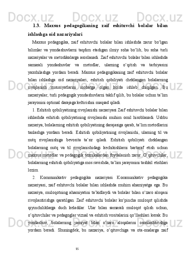 151.3.   Maxsus   pedagogikaning   zaif   eshituvchi   bolalar   bilan
ishlashga oid nazariyalari
Maxsus   pedagogika,   zaif   eshituvchi   bolalar   bilan   ishlashda   zarur   bo‘lgan
bilimlar   va   yondashuvlarni   taqdim   etadigan   ilmiy   soha   bo‘lib,   bu   soha   turli
nazariyalar va metodikalarga asoslanadi. Zaif eshituvchi bolalar bilan ishlashda
samarali   yondashuvlar   va   metodlar,   ularning   o‘qitish   va   tarbiyasini
yaxshilashga   yordam   beradi.   Maxsus   pedagogikaning   zaif   eshituvchi   bolalar
bilan   ishlashga   oid   nazariyalari,   eshitish   qobiliyati   cheklangan   bolalarning
rivojlanish   xususiyatlarini   inobatga   olgan   holda   ishlab   chiqilgan.   Bu
nazariyalar, turli pedagogik yondashuvlarni taklif qilib, bu bolalar uchun ta’lim
jarayonini optimal darajaga keltirishni maqsad qiladi.
1. Eshitish qobiliyatining rivojlanishi nazariyasi Zaif eshituvchi bolalar bilan
ishlashda   eshitish   qobiliyatining   rivojlanishi   muhim   omil   hisoblanadi.   Ushbu
nazariya, bolalarning eshitish qobiliyatining darajasiga qarab, ta’lim metodlarini
tanlashga   yordam   beradi.   Eshitish   qobiliyatining   rivojlanishi,   ularning   til   va
nutq   rivojlanishiga   bevosita   ta’sir   qiladi.   Eshitish   qobiliyati   cheklangan
bolalarning   nutq   va   til   rivojlanishidagi   kechikishlarni   bartaraf   etish   uchun
maxsus metodlar  va pedagogik texnikalardan foydalanish zarur. O‘qituvchilar,
bolalarning eshitish qobiliyatiga mos ravishda, ta’lim jarayonini tashkil etishlari
lozim.
2.   Kommunikativ   pedagogika   nazariyasi   Kommunikativ   pedagogika
nazariyasi,   zaif   eshituvchi   bolalar   bilan   ishlashda   muhim   ahamiyatga   ega.   Bu
nazariya,   muloqotning   ahamiyatini   ta’kidlaydi   va   bolalar   bilan   o‘zaro   aloqani
rivojlantirishga   qaratilgan.   Zaif   eshituvchi   bolalar   ko‘pincha   muloqot   qilishda
qiyinchiliklarga   duch   keladilar.   Ular   bilan   samarali   muloqot   qilish   uchun,
o‘qituvchilar va pedagoglar vizual va eshitish vositalarini qo‘llashlari kerak. Bu
yondashuv,   bolalarning   jamiyat   bilan   o‘zaro   aloqalarini   osonlashtirishga
yordam   beradi.   Shuningdek,   bu   nazariya,   o‘qituvchiga   va   ota-onalarga   zaif 