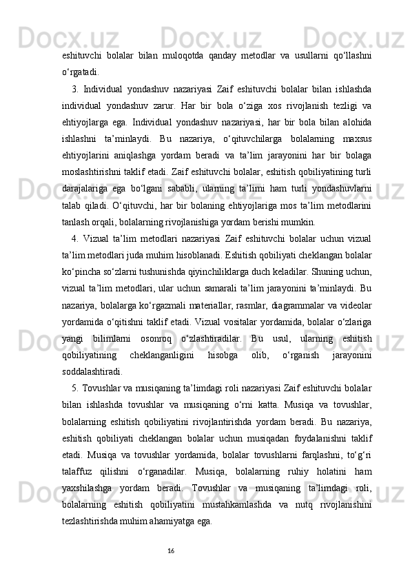 16eshituvchi   bolalar   bilan   muloqotda   qanday   metodlar   va   usullarni   qo‘llashni
o‘rgatadi.
3.   Individual   yondashuv   nazariyasi   Zaif   eshituvchi   bolalar   bilan   ishlashda
individual   yondashuv   zarur.   Har   bir   bola   o‘ziga   xos   rivojlanish   tezligi   va
ehtiyojlarga   ega.   Individual   yondashuv   nazariyasi,   har   bir   bola   bilan   alohida
ishlashni   ta’minlaydi.   Bu   nazariya,   o‘qituvchilarga   bolalarning   maxsus
ehtiyojlarini   aniqlashga   yordam   beradi   va   ta’lim   jarayonini   har   bir   bolaga
moslashtirishni taklif etadi. Zaif eshituvchi bolalar, eshitish qobiliyatining turli
darajalariga   ega   bo‘lgani   sababli,   ularning   ta’limi   ham   turli   yondashuvlarni
talab   qiladi.   O‘qituvchi,   har   bir   bolaning   ehtiyojlariga   mos   ta’lim   metodlarini
tanlash orqali, bolalarning rivojlanishiga yordam berishi mumkin.
4.   Vizual   ta’lim   metodlari   nazariyasi   Zaif   eshituvchi   bolalar   uchun   vizual
ta’lim metodlari juda muhim hisoblanadi. Eshitish qobiliyati cheklangan bolalar
ko‘pincha so‘zlarni tushunishda qiyinchiliklarga duch keladilar. Shuning uchun,
vizual   ta’lim   metodlari,   ular   uchun   samarali   ta’lim   jarayonini   ta’minlaydi.   Bu
nazariya, bolalarga ko‘rgazmali materiallar, rasmlar, diagrammalar va videolar
yordamida o‘qitishni  taklif etadi. Vizual  vositalar  yordamida, bolalar o‘zlariga
yangi   bilimlarni   osonroq   o‘zlashtiradilar.   Bu   usul,   ularning   eshitish
qobiliyatining   cheklanganligini   hisobga   olib,   o‘rganish   jarayonini
soddalashtiradi.
5. Tovushlar va musiqaning ta’limdagi roli nazariyasi Zaif eshituvchi bolalar
bilan   ishlashda   tovushlar   va   musiqaning   o‘rni   katta.   Musiqa   va   tovushlar,
bolalarning   eshitish   qobiliyatini   rivojlantirishda   yordam   beradi.   Bu   nazariya,
eshitish   qobiliyati   cheklangan   bolalar   uchun   musiqadan   foydalanishni   taklif
etadi.   Musiqa   va   tovushlar   yordamida,   bolalar   tovushlarni   farqlashni,   to‘g‘ri
talaffuz   qilishni   o‘rganadilar.   Musiqa,   bolalarning   ruhiy   holatini   ham
yaxshilashga   yordam   beradi.   Tovushlar   va   musiqaning   ta’limdagi   roli,
bolalarning   eshitish   qobiliyatini   mustahkamlashda   va   nutq   rivojlanishini
tezlashtirishda muhim ahamiyatga ega. 