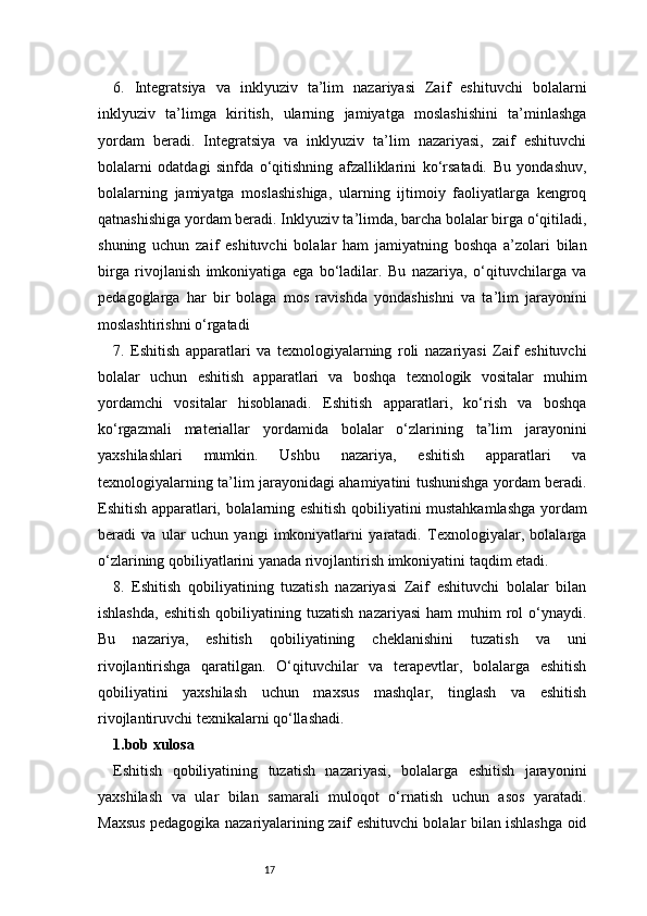 176.   Integratsiya   va   inklyuziv   ta’lim   nazariyasi   Zaif   eshituvchi   bolalarni
inklyuziv   ta’limga   kiritish,   ularning   jamiyatga   moslashishini   ta’minlashga
yordam   beradi.   Integratsiya   va   inklyuziv   ta’lim   nazariyasi,   zaif   eshituvchi
bolalarni   odatdagi   sinfda   o‘qitishning   afzalliklarini   ko‘rsatadi.   Bu   yondashuv,
bolalarning   jamiyatga   moslashishiga,   ularning   ijtimoiy   faoliyatlarga   kengroq
qatnashishiga yordam beradi. Inklyuziv ta’limda, barcha bolalar birga o‘qitiladi,
shuning   uchun   zaif   eshituvchi   bolalar   ham   jamiyatning   boshqa   a’zolari   bilan
birga   rivojlanish   imkoniyatiga   ega   bo‘ladilar.   Bu   nazariya,   o‘qituvchilarga   va
pedagoglarga   har   bir   bolaga   mos   ravishda   yondashishni   va   ta’lim   jarayonini
moslashtirishni o‘rgatadi
7.   Eshitish   apparatlari   va   texnologiyalarning   roli   nazariyasi   Zaif   eshituvchi
bolalar   uchun   eshitish   apparatlari   va   boshqa   texnologik   vositalar   muhim
yordamchi   vositalar   hisoblanadi.   Eshitish   apparatlari,   ko‘rish   va   boshqa
ko‘rgazmali   materiallar   yordamida   bolalar   o‘zlarining   ta’lim   jarayonini
yaxshilashlari   mumkin.   Ushbu   nazariya,   eshitish   apparatlari   va
texnologiyalarning ta’lim jarayonidagi ahamiyatini tushunishga yordam beradi.
Eshitish apparatlari, bolalarning eshitish qobiliyatini mustahkamlashga yordam
beradi   va   ular   uchun   yangi   imkoniyatlarni   yaratadi.   Texnologiyalar,   bolalarga
o‘zlarining qobiliyatlarini yanada rivojlantirish imkoniyatini taqdim etadi.
8.   Eshitish   qobiliyatining   tuzatish   nazariyasi   Zaif   eshituvchi   bolalar   bilan
ishlashda,   eshitish   qobiliyatining  tuzatish  nazariyasi   ham   muhim   rol  o‘ynaydi.
Bu   nazariya,   eshitish   qobiliyatining   cheklanishini   tuzatish   va   uni
rivojlantirishga   qaratilgan.   O‘qituvchilar   va   terapevtlar,   bolalarga   eshitish
qobiliyatini   yaxshilash   uchun   maxsus   mashqlar,   tinglash   va   eshitish
rivojlantiruvchi texnikalarni qo‘llashadi. 
1.bob xulosa
Eshitish   qobiliyatining   tuzatish   nazariyasi,   bolalarga   eshitish   jarayonini
yaxshilash   va   ular   bilan   samarali   muloqot   o‘rnatish   uchun   asos   yaratadi.
Maxsus pedagogika nazariyalarining zaif eshituvchi bolalar bilan ishlashga oid 