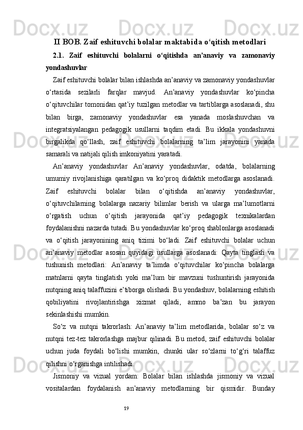 19II BOB. Zaif eshituvchi bolalar maktabida o‘qitish metodlari
2.1.   Zaif   eshituvchi   bolalarni   o‘qitishda   an’anaviy   va   zamonaviy
yondashuvlar
Zaif eshituvchi bolalar bilan ishlashda an’anaviy va zamonaviy yondashuvlar
o‘rtasida   sezilarli   farqlar   mavjud.   An’anaviy   yondashuvlar   ko‘pincha
o‘qituvchilar tomonidan qat’iy tuzilgan metodlar va tartiblarga asoslanadi,  shu
bilan   birga,   zamonaviy   yondashuvlar   esa   yanada   moslashuvchan   va
integratsiyalangan   pedagogik   usullarni   taqdim   etadi.   Bu   ikkala   yondashuvni
birgalikda   qo‘llash,   zaif   eshituvchi   bolalarning   ta’lim   jarayonini   yanada
samarali va natijali qilish imkoniyatini yaratadi.
An’anaviy   yondashuvlar   An’anaviy   yondashuvlar,   odatda,   bolalarning
umumiy   rivojlanishiga   qaratilgan   va   ko‘proq   didaktik   metodlarga   asoslanadi.
Zaif   eshituvchi   bolalar   bilan   o‘qitishda   an’anaviy   yondashuvlar,
o‘qituvchilarning   bolalarga   nazariy   bilimlar   berish   va   ularga   ma’lumotlarni
o‘rgatish   uchun   o‘qitish   jarayonida   qat’iy   pedagogik   texnikalardan
foydalanishni nazarda tutadi. Bu yondashuvlar ko‘proq shablonlarga asoslanadi
va   o‘qitish   jarayonining   aniq   tizimi   bo‘ladi.   Zaif   eshituvchi   bolalar   uchun
an’anaviy   metodlar   asosan   quyidagi   usullarga   asoslanadi:   Qayta   tinglash   va
tushunish   metodlari:   An’anaviy   ta’limda   o‘qituvchilar   ko‘pincha   bolalarga
matnlarni   qayta   tinglatish   yoki   ma’lum   bir   mavzuni   tushuntirish   jarayonida
nutqning aniq talaffuzini e’tiborga olishadi. Bu yondashuv, bolalarning eshitish
qobiliyatini   rivojlantirishga   xizmat   qiladi,   ammo   ba’zan   bu   jarayon
sekinlashishi mumkin.
So‘z   va   nutqni   takrorlash:   An’anaviy   ta’lim   metodlarida,   bolalar   so‘z   va
nutqni   tez-tez   takrorlashga   majbur   qilinadi.   Bu   metod,   zaif   eshituvchi   bolalar
uchun   juda   foydali   bo‘lishi   mumkin,   chunki   ular   so‘zlarni   to‘g‘ri   talaffuz
qilishni o‘rganishga intilishadi.
Jismoniy   va   vizual   yordam:   Bolalar   bilan   ishlashda   jismoniy   va   vizual
vositalardan   foydalanish   an’anaviy   metodlarning   bir   qismidir.   Bunday 