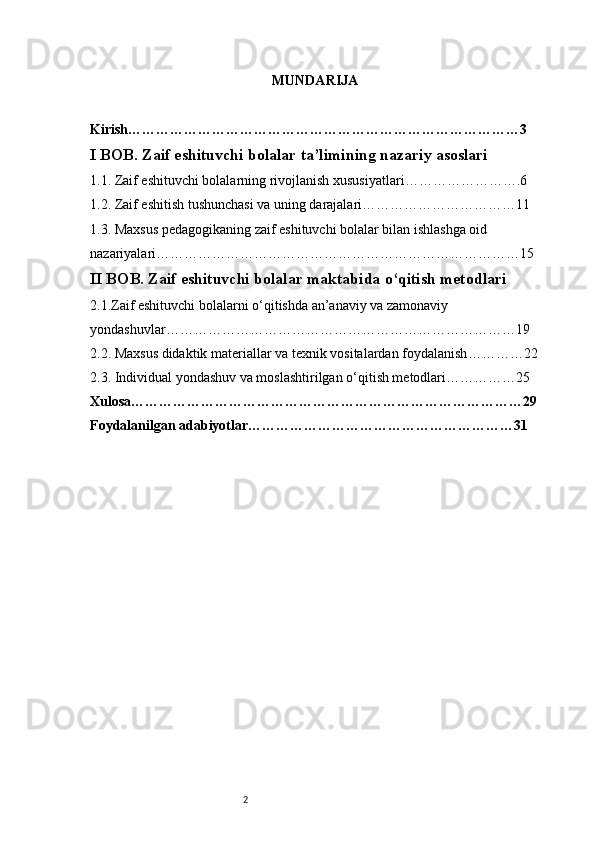 2 MUNDARIJA
Kirish …………………………………………………………………………3
I BOB. Zaif eshituvchi bolalar ta’limining nazariy asoslari
1. 1 . Zaif eshituvchi bolalarning rivojlanish xususiyatlari …………………….6
1. 2 . Zaif eshitish tushunchasi va uning darajalari ……………………………11
1.3. Maxsus pedagogikaning zaif eshituvchi bolalar bilan ishlashga oid 
nazariyalari ……………………………………………………………………15
II BOB. Zaif eshituvchi bolalar maktabida o‘qitish metodlari
2.1.Zaif eshituvchi bolalarni o‘qitishda an’anaviy va zamonaviy 
yondashuvlar …………………………………………………………………19
2.2. Maxsus didaktik materiallar va texnik vositalardan foydalanish …………22
2.3. Individual yondashuv va moslashtirilgan o‘qitish metodlari ……………25
Xulosa …………………………………………………………………………29
Foydalanilgan adabiyotlar …………………………………………………31