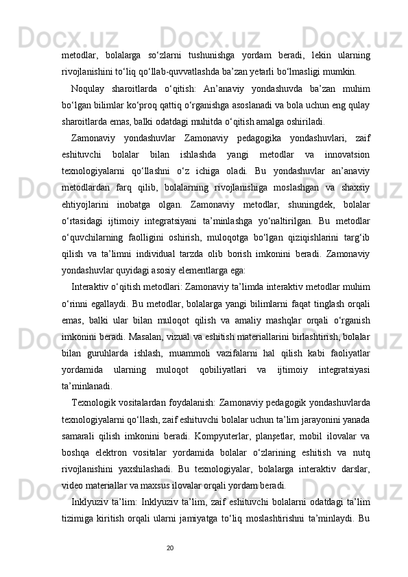 20metodlar,   bolalarga   so‘zlarni   tushunishga   yordam   beradi,   lekin   ularning
rivojlanishini to‘liq qo‘llab-quvvatlashda ba’zan yetarli bo‘lmasligi mumkin.
Noqulay   sharoitlarda   o‘qitish:   An’anaviy   yondashuvda   ba’zan   muhim
bo‘lgan bilimlar ko‘proq qattiq o‘rganishga asoslanadi va bola uchun eng qulay
sharoitlarda emas, balki odatdagi muhitda o‘qitish amalga oshiriladi.
Zamonaviy   yondashuvlar   Zamonaviy   pedagogika   yondashuvlari,   zaif
eshituvchi   bolalar   bilan   ishlashda   yangi   metodlar   va   innovatsion
texnologiyalarni   qo‘llashni   o‘z   ichiga   oladi.   Bu   yondashuvlar   an’anaviy
metodlardan   farq   qilib,   bolalarning   rivojlanishiga   moslashgan   va   shaxsiy
ehtiyojlarini   inobatga   olgan.   Zamonaviy   metodlar,   shuningdek,   bolalar
o‘rtasidagi   ijtimoiy   integratsiyani   ta’minlashga   yo‘naltirilgan.   Bu   metodlar
o‘quvchilarning   faolligini   oshirish,   muloqotga   bo‘lgan   qiziqishlarini   targ‘ib
qilish   va   ta’limni   individual   tarzda   olib   borish   imkonini   beradi.   Zamonaviy
yondashuvlar quyidagi asosiy elementlarga ega: 
Interaktiv o‘qitish metodlari: Zamonaviy ta’limda interaktiv metodlar muhim
o‘rinni  egallaydi. Bu metodlar, bolalarga yangi  bilimlarni  faqat  tinglash  orqali
emas,   balki   ular   bilan   muloqot   qilish   va   amaliy   mashqlar   orqali   o‘rganish
imkonini beradi. Masalan, vizual va eshitish materiallarini birlashtirish, bolalar
bilan   guruhlarda   ishlash,   muammoli   vazifalarni   hal   qilish   kabi   faoliyatlar
yordamida   ularning   muloqot   qobiliyatlari   va   ijtimoiy   integratsiyasi
ta’minlanadi.
Texnologik vositalardan foydalanish: Zamonaviy pedagogik yondashuvlarda
texnologiyalarni qo‘llash, zaif eshituvchi bolalar uchun ta’lim jarayonini yanada
samarali   qilish   imkonini   beradi.   Kompyuterlar,   planşetlar,   mobil   ilovalar   va
boshqa   elektron   vositalar   yordamida   bolalar   o‘zlarining   eshitish   va   nutq
rivojlanishini   yaxshilashadi.   Bu   texnologiyalar,   bolalarga   interaktiv   darslar,
video materiallar va maxsus ilovalar orqali yordam beradi.
Inklyuziv   ta’lim:   Inklyuziv   ta’lim,   zaif   eshituvchi   bolalarni   odatdagi   ta’lim
tizimiga   kiritish   orqali   ularni   jamiyatga   to‘liq   moslashtirishni   ta’minlaydi.   Bu 