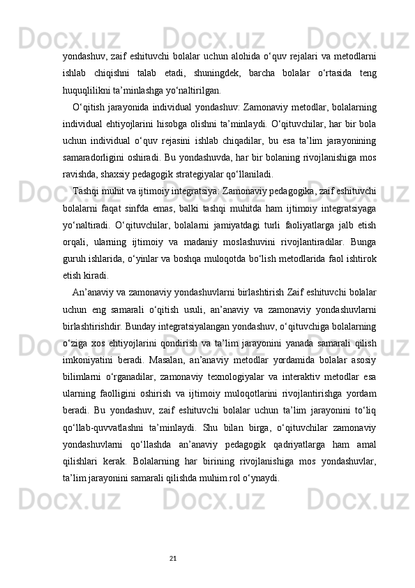 21yondashuv,   zaif   eshituvchi   bolalar   uchun   alohida   o‘quv   rejalari   va   metodlarni
ishlab   chiqishni   talab   etadi,   shuningdek,   barcha   bolalar   o‘rtasida   teng
huquqlilikni ta’minlashga yo‘naltirilgan.
O‘qitish jarayonida individual  yondashuv:  Zamonaviy metodlar, bolalarning
individual ehtiyojlarini  hisobga olishni  ta’minlaydi. O‘qituvchilar, har  bir bola
uchun   individual   o‘quv   rejasini   ishlab   chiqadilar,   bu   esa   ta’lim   jarayonining
samaradorligini oshiradi. Bu yondashuvda, har bir bolaning rivojlanishiga mos
ravishda, shaxsiy pedagogik strategiyalar qo‘llaniladi.
Tashqi muhit va ijtimoiy integratsiya: Zamonaviy pedagogika, zaif eshituvchi
bolalarni   faqat   sinfda   emas,   balki   tashqi   muhitda   ham   ijtimoiy   integratsiyaga
yo‘naltiradi.   O‘qituvchilar,   bolalarni   jamiyatdagi   turli   faoliyatlarga   jalb   etish
orqali,   ularning   ijtimoiy   va   madaniy   moslashuvini   rivojlantiradilar.   Bunga
guruh ishlarida, o‘yinlar va boshqa muloqotda bo‘lish metodlarida faol ishtirok
etish kiradi.
An’anaviy va zamonaviy yondashuvlarni birlashtirish Zaif eshituvchi bolalar
uchun   eng   samarali   o‘qitish   usuli,   an’anaviy   va   zamonaviy   yondashuvlarni
birlashtirishdir. Bunday integratsiyalangan yondashuv, o‘qituvchiga bolalarning
o‘ziga   xos   ehtiyojlarini   qondirish   va   ta’lim   jarayonini   yanada   samarali   qilish
imkoniyatini   beradi.   Masalan,   an’anaviy   metodlar   yordamida   bolalar   asosiy
bilimlarni   o‘rganadilar,   zamonaviy   texnologiyalar   va   interaktiv   metodlar   esa
ularning   faolligini   oshirish   va   ijtimoiy   muloqotlarini   rivojlantirishga   yordam
beradi.   Bu   yondashuv,   zaif   eshituvchi   bolalar   uchun   ta’lim   jarayonini   to‘liq
qo‘llab-quvvatlashni   ta’minlaydi.   Shu   bilan   birga,   o‘qituvchilar   zamonaviy
yondashuvlarni   qo‘llashda   an’anaviy   pedagogik   qadriyatlarga   ham   amal
qilishlari   kerak.   Bolalarning   har   birining   rivojlanishiga   mos   yondashuvlar,
ta’lim jarayonini samarali qilishda muhim rol o‘ynaydi. 