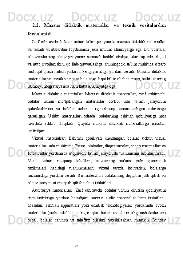 222.2.   Maxsus   didaktik   materiallar   va   texnik   vositalardan
foydalanish
Zaif   eshituvchi   bolalar   uchun   ta'lim   jarayonida   maxsus   didaktik   materiallar
va   texnik   vositalardan   foydalanish   juda   muhim   ahamiyatga   ega.   Bu   vositalar
o‘quvchilarning o‘quv jarayonini  samarali  tashkil  etishga, ularning eshitish,  til
va nutq rivojlanishini qo‘llab-quvvatlashga, shuningdek, ta’lim muhitida o‘zaro
muloqot qilish imkoniyatlarini kengaytirishga yordam beradi. Maxsus didaktik
materiallar va texnik vositalar bolalarga faqat bilim olishda emas, balki ularning
ijtimoiy integratsiyasida ham katta ahamiyatga ega.
Maxsus   didaktik   materiallar   Maxsus   didaktik   materiallar,   zaif   eshituvchi
bolalar   uchun   mo‘ljallangan   materiallar   bo‘lib,   ular   ta’lim   jarayonini
qulaylashtirish   va   bolalar   uchun   o‘rganishning   samaradorligini   oshirishga
qaratilgan.   Ushbu   materiallar,   odatda,   bolalarning   eshitish   qobiliyatiga   mos
ravishda   ishlab   chiqiladi.   Quyida   maxsus   didaktik   materiallarga   misollar
keltirilgan:
Vizual   materiallar:   Eshitish   qobiliyati   cheklangan   bolalar   uchun   vizual
materiallar juda muhimdir. Rasm, plakatlar, diagrammalar, video materiallar va
fotosuratlar  yordamida o‘qituvchi  ta’lim jarayonida tushunishni  osonlashtiradi.
Misol   uchun,   nutqning   talaffuzi,   so‘zlarning   ma'nosi   yoki   grammatik
tuzilmalari   haqidagi   tushunchalarni   vizual   tarzda   ko‘rsatish,   bolalarga
tushunishga   yordam   beradi.   Bu   materiallar   bolalarning   diqqatini   jalb   qilish   va
o‘quv jarayonini qiziqarli qilish uchun ishlatiladi.
Auditoriya   materiallari:   Zaif   eshituvchi   bolalar   uchun   eshitish   qobiliyatini
rivojlantirishga   yordam   beradigan   maxsus   audio   materiallar   ham   ishlatiladi.
Masalan,   eshitish   apparatlari   yoki   eshitish   texnologiyalari   yordamida   ovozli
materiallar (audio kitoblar, qo‘ng‘iroqlar, har xil ovozlarni o‘rganish dasturlari)
orqali   bolalar   eshitish   va   talaffuz   qilishni   yaxshilashlari   mumkin.   Bunday 
