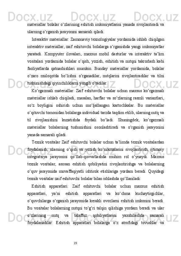 23materiallar  bolalar  o‘zlarining eshitish imkoniyatlarini  yanada rivojlantiradi va
ularning o‘rganish jarayonini samarali qiladi.
Interaktiv materiallar: Zamonaviy texnologiyalar yordamida ishlab chiqilgan
interaktiv materiallar, zaif eshituvchi bolalarga o‘rganishda yangi imkoniyatlar
yaratadi.   Kompyuter   ilovalari,   maxsus   mobil   dasturlar   va   interaktiv   ta’lim
vositalari   yordamida   bolalar   o‘qish,   yozish,   eshitish   va   nutqni   takrorlash   kabi
faoliyatlarda   qatnashishlari   mumkin.   Bunday   materiallar   yordamida,   bolalar
o‘zaro   muloqotda   bo‘lishni   o‘rganadilar,   nutqlarini   rivojlantiradilar   va   tilni
tushunishdagi qiyinchiliklarni yengib o‘tadilar.
Ko‘rgazmali   materiallar:   Zaif   eshituvchi   bolalar   uchun   maxsus   ko‘rgazmali
materiallar   ishlab   chiqiladi,   masalan,   harflar   va   so‘zlarning   rasmli   variantlari,
so‘z   boyligini   oshirish   uchun   mo‘ljallangan   kartochkalar.   Bu   materiallar
o‘qituvchi tomonidan bolalarga individual tarzda taqdim etilib, ularning nutq va
til   rivojlanishini   kuzatishda   foydali   bo‘ladi.   Shuningdek,   ko‘rgazmali
materiallar   bolalarning   tushunishini   osonlashtiradi   va   o‘rganish   jarayonini
yanada samarali qiladi.
Texnik   vositalar   Zaif   eshituvchi   bolalar   uchun   ta’limda   texnik   vositalardan
foydalanish,   ularning   o‘qish   va   yozish   ko‘nikmalarini   rivojlantirish,   ijtimoiy
integratsiya   jarayonini   qo‘llab-quvvatlashda   muhim   rol   o‘ynaydi.   Maxsus
texnik   vositalar,   asosan   eshitish   qobiliyatini   rivojlantirishga   va   bolalarning
o‘quv   jarayonida   muvaffaqiyatli   ishtirok   etishlariga   yordam   beradi.   Quyidagi
texnik vositalar zaif eshituvchi bolalar bilan ishlashda qo‘llaniladi:
Eshitish   apparatlari:   Zaif   eshituvchi   bolalar   uchun   maxsus   eshitish
apparatlari,   ya’ni   eshitish   apparatlari   va   ko‘chma   kuchaytirgichlar,
o‘quvchilarga   o‘rganish   jarayonida   kerakli   ovozlarni   eshitish   imkonini   beradi.
Bu   vositalar   bolalarning   nutqni   to‘g‘ri   talqin   qilishiga   yordam   beradi   va   ular
o‘zlarining   nutq   va   talaffuz   qobiliyatlarini   yaxshilashda   samarali
foydalanadilar.   Eshitish   apparatlari   bolalarga   o‘z   atrofidagi   tovushlar   va 