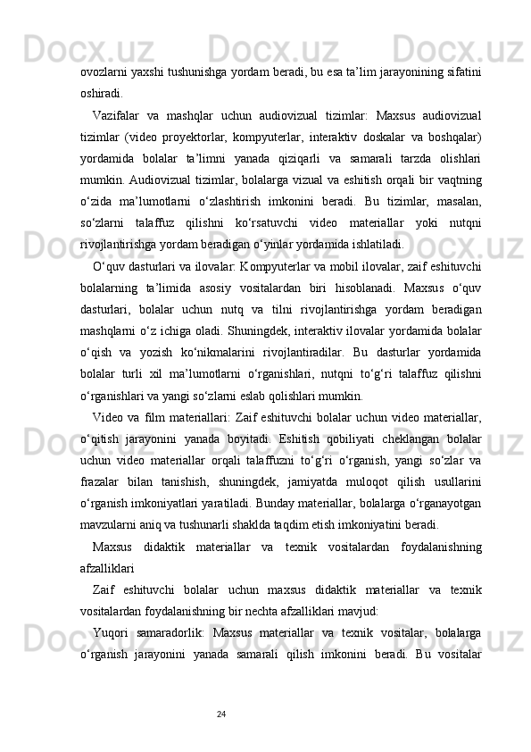 24ovozlarni yaxshi tushunishga yordam beradi, bu esa ta’lim jarayonining sifatini
oshiradi.
Vazifalar   va   mashqlar   uchun   audiovizual   tizimlar:   Maxsus   audiovizual
tizimlar   (video   proyektorlar,   kompyuterlar,   interaktiv   doskalar   va   boshqalar)
yordamida   bolalar   ta’limni   yanada   qiziqarli   va   samarali   tarzda   olishlari
mumkin. Audiovizual  tizimlar, bolalarga vizual  va eshitish  orqali  bir  vaqtning
o‘zida   ma’lumotlarni   o‘zlashtirish   imkonini   beradi.   Bu   tizimlar,   masalan,
so‘zlarni   talaffuz   qilishni   ko‘rsatuvchi   video   materiallar   yoki   nutqni
rivojlantirishga yordam beradigan o‘yinlar yordamida ishlatiladi.
O‘quv dasturlari va ilovalar: Kompyuterlar va mobil ilovalar, zaif eshituvchi
bolalarning   ta’limida   asosiy   vositalardan   biri   hisoblanadi.   Maxsus   o‘quv
dasturlari,   bolalar   uchun   nutq   va   tilni   rivojlantirishga   yordam   beradigan
mashqlarni o‘z ichiga oladi. Shuningdek, interaktiv ilovalar  yordamida bolalar
o‘qish   va   yozish   ko‘nikmalarini   rivojlantiradilar.   Bu   dasturlar   yordamida
bolalar   turli   xil   ma’lumotlarni   o‘rganishlari,   nutqni   to‘g‘ri   talaffuz   qilishni
o‘rganishlari va yangi so‘zlarni eslab qolishlari mumkin.
Video   va   film   materiallari:   Zaif   eshituvchi   bolalar   uchun   video   materiallar,
o‘qitish   jarayonini   yanada   boyitadi.   Eshitish   qobiliyati   cheklangan   bolalar
uchun   video   materiallar   orqali   talaffuzni   to‘g‘ri   o‘rganish,   yangi   so‘zlar   va
frazalar   bilan   tanishish,   shuningdek,   jamiyatda   muloqot   qilish   usullarini
o‘rganish imkoniyatlari yaratiladi. Bunday materiallar, bolalarga o‘rganayotgan
mavzularni aniq va tushunarli shaklda taqdim etish imkoniyatini beradi.
Maxsus   didaktik   materiallar   va   texnik   vositalardan   foydalanishning
afzalliklari
Zaif   eshituvchi   bolalar   uchun   maxsus   didaktik   materiallar   va   texnik
vositalardan foydalanishning bir nechta afzalliklari mavjud:
Yuqori   samaradorlik:   Maxsus   materiallar   va   texnik   vositalar,   bolalarga
o‘rganish   jarayonini   yanada   samarali   qilish   imkonini   beradi.   Bu   vositalar 