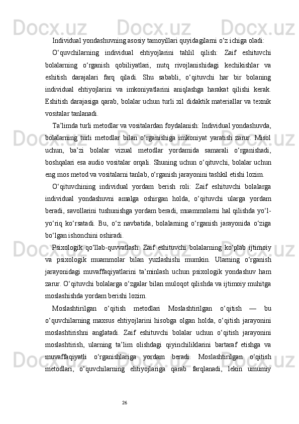 26Individual yondashuvning asosiy tamoyillari quyidagilarni o‘z ichiga oladi:
O‘quvchilarning   individual   ehtiyojlarini   tahlil   qilish:   Zaif   eshituvchi
bolalarning   o‘rganish   qobiliyatlari,   nutq   rivojlanishidagi   kechikishlar   va
eshitish   darajalari   farq   qiladi.   Shu   sababli,   o‘qituvchi   har   bir   bolaning
individual   ehtiyojlarini   va   imkoniyatlarini   aniqlashga   harakat   qilishi   kerak.
Eshitish darajasiga qarab, bolalar uchun turli xil didaktik materiallar va texnik
vositalar tanlanadi.
Ta’limda turli metodlar va vositalardan foydalanish: Individual yondashuvda,
bolalarning   turli   metodlar   bilan   o‘rganishiga   imkoniyat   yaratish   zarur.   Misol
uchun,   ba’zi   bolalar   vizual   metodlar   yordamida   samarali   o‘rganishadi,
boshqalari  esa audio vositalar  orqali. Shuning uchun o‘qituvchi, bolalar uchun
eng mos metod va vositalarni tanlab, o‘rganish jarayonini tashkil etishi lozim.
O‘qituvchining   individual   yordam   berish   roli:   Zaif   eshituvchi   bolalarga
individual   yondashuvni   amalga   oshirgan   holda,   o‘qituvchi   ularga   yordam
beradi, savollarini tushunishga yordam beradi, muammolarni hal qilishda yo‘l-
yo‘riq   ko‘rsatadi.   Bu,   o‘z   navbatida,   bolalarning   o‘rganish   jarayonida   o‘ziga
bo‘lgan ishonchini oshiradi.
Psixologik   qo‘llab-quvvatlash:   Zaif   eshituvchi   bolalarning   ko‘plab   ijtimoiy
va   psixologik   muammolar   bilan   yuzlashishi   mumkin.   Ularning   o‘rganish
jarayonidagi   muvaffaqiyatlarini   ta’minlash   uchun   psixologik   yondashuv   ham
zarur. O‘qituvchi bolalarga o‘zgalar bilan muloqot qilishda va ijtimoiy muhitga
moslashishda yordam berishi lozim.
Moslashtirilgan   o‘qitish   metodlari   Moslashtirilgan   o‘qitish   —   bu
o‘quvchilarning   maxsus   ehtiyojlarini   hisobga   olgan   holda,   o‘qitish   jarayonini
moslashtirishni   anglatadi.   Zaif   eshituvchi   bolalar   uchun   o‘qitish   jarayonini
moslashtirish,   ularning   ta’lim   olishdagi   qiyinchiliklarini   bartaraf   etishga   va
muvaffaqiyatli   o‘rganishlariga   yordam   beradi.   Moslashtirilgan   o‘qitish
metodlari,   o‘quvchilarning   ehtiyojlariga   qarab   farqlanadi,   lekin   umumiy