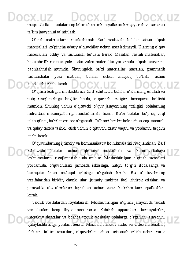 27maqsad bitta — bolalarning bilim olish imkoniyatlarini kengaytirish va samarali
ta’lim jarayonini ta’minlash.
O‘qish   materiallarini   moslashtirish:   Zaif   eshituvchi   bolalar   uchun   o‘qish
materiallari ko‘pincha odatiy o‘quvchilar uchun mos kelmaydi. Ularning o‘quv
materiallari   oddiy   va   tushunarli   bo‘lishi   kerak.   Masalan,   rasmli   materiallar,
katta shriftli  matnlar yoki audio-video materiallar  yordamida o‘qish jarayonini
osonlashtirish   mumkin.   Shuningdek,   ba’zi   materiallar,   masalan,   grammatik
tushunchalar   yoki   matnlar,   bolalar   uchun   aniqroq   bo‘lishi   uchun
soddalashtirilishi kerak.
O‘qitish tezligini moslashtirish: Zaif eshituvchi bolalar o‘zlarining eshitish va
nutq   rivojlanishiga   bog‘liq   holda,   o‘rganish   tezligini   boshqacha   bo‘lishi
mumkin.   Shuning   uchun   o‘qituvchi   o‘quv   jarayonining   tezligini   bolalarning
individual   imkoniyatlariga   moslashtirishi   lozim.   Ba’zi   bolalar   ko‘proq   vaqt
talab qiladi, ba’zilar esa tez o‘rganadi. Ta’limni har bir bola uchun eng samarali
va qulay tarzda tashkil etish uchun o‘qituvchi zarur vaqtni va yordamni taqdim
etishi kerak.
O‘quvchilarning ijtimoiy va kommunikativ ko‘nikmalarini rivojlantirish: Zaif
eshituvchi   bolalar   uchun   ijtimoiy   moslashish   va   kommunikatsiya
ko‘nikmalarini   rivojlantirish   juda   muhim.   Moslashtirilgan   o‘qitish   metodlari
yordamida,   o‘quvchilarni   jamoada   ishlashga,   nutqni   to‘g‘ri   ifodalashga   va
boshqalar   bilan   muloqot   qilishga   o‘rgatish   kerak.   Bu   o‘qituvchining
vazifalaridan   biridir,   chunki   ular   ijtimoiy   muhitda   faol   ishtirok   etishlari   va
jamiyatda   o‘z   o‘rinlarini   topishlari   uchun   zarur   ko‘nikmalarni   egallashlari
kerak.
Texnik   vositalardan   foydalanish:   Moslashtirilgan   o‘qitish   jarayonida   texnik
vositalardan   keng   foydalanish   zarur.   Eshitish   apparatlari,   kompyuterlar,
interaktiv   doskalar   va   boshqa   texnik   vositalar   bolalarga   o‘rganish   jarayonini
qulaylashtirishga   yordam   beradi.  Masalan,   maxsus   audio   va  video   materiallar,
elektron   ta’lim   resurslari,   o‘quvchilar   uchun   tushunarli   qilish   uchun   zarur 