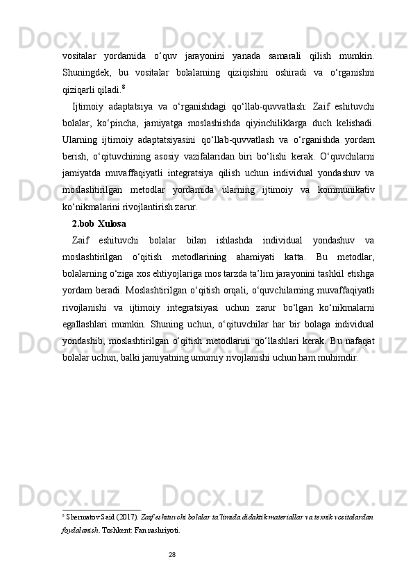 28vositalar   yordamida   o‘quv   jarayonini   yanada   samarali   qilish   mumkin.
Shuningdek,   bu   vositalar   bolalarning   qiziqishini   oshiradi   va   o‘rganishni
qiziqarli qiladi. 8
Ijtimoiy   adaptatsiya   va   o‘rganishdagi   qo‘llab-quvvatlash:   Zaif   eshituvchi
bolalar,   ko‘pincha,   jamiyatga   moslashishda   qiyinchiliklarga   duch   kelishadi.
Ularning   ijtimoiy   adaptatsiyasini   qo‘llab-quvvatlash   va   o‘rganishda   yordam
berish,   o‘qituvchining   asosiy   vazifalaridan   biri   bo‘lishi   kerak.   O‘quvchilarni
jamiyatda   muvaffaqiyatli   integratsiya   qilish   uchun   individual   yondashuv   va
moslashtirilgan   metodlar   yordamida   ularning   ijtimoiy   va   kommunikativ
ko‘nikmalarini rivojlantirish zarur.
2.bob Xulosa
Zaif   eshituvchi   bolalar   bilan   ishlashda   individual   yondashuv   va
moslashtirilgan   o‘qitish   metodlarining   ahamiyati   katta.   Bu   metodlar,
bolalarning o‘ziga xos ehtiyojlariga mos tarzda ta’lim jarayonini tashkil etishga
yordam  beradi.  Moslashtirilgan  o‘qitish  orqali,  o‘quvchilarning  muvaffaqiyatli
rivojlanishi   va   ijtimoiy   integratsiyasi   uchun   zarur   bo‘lgan   ko‘nikmalarni
egallashlari   mumkin.   Shuning   uchun,   o‘qituvchilar   har   bir   bolaga   individual
yondashib,   moslashtirilgan   o‘qitish   metodlarini   qo‘llashlari   kerak.   Bu   nafaqat
bolalar uchun, balki jamiyatning umumiy rivojlanishi uchun ham muhimdir.
8
  Shermatov Said (2017).  Zaif eshituvchi bolalar ta’limida didaktik materiallar va texnik vositalardan
foydalanish . Toshkent: Fan nashriyoti. 