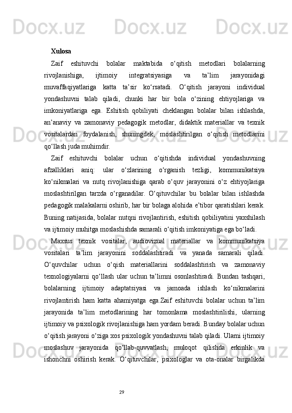 29Xulosa
Zaif   eshituvchi   bolalar   maktabida   o‘qitish   metodlari   bolalarning
rivojlanishiga,   ijtimoiy   integratsiyasiga   va   ta’lim   jarayonidagi
muvaffaqiyatlariga   katta   ta’sir   ko‘rsatadi.   O‘qitish   jarayoni   individual
yondashuvni   talab   qiladi,   chunki   har   bir   bola   o‘zining   ehtiyojlariga   va
imkoniyatlariga   ega.   Eshitish   qobiliyati   cheklangan   bolalar   bilan   ishlashda,
an’anaviy   va   zamonaviy   pedagogik   metodlar,   didaktik   materiallar   va   texnik
vositalardan   foydalanish,   shuningdek,   moslashtirilgan   o‘qitish   metodlarini
qo‘llash juda muhimdir.
Zaif   eshituvchi   bolalar   uchun   o‘qitishda   individual   yondashuvning
afzalliklari   aniq:   ular   o‘zlarining   o‘rganish   tezligi,   kommunikatsiya
ko‘nikmalari   va   nutq   rivojlanishiga   qarab   o‘quv   jarayonini   o‘z   ehtiyojlariga
moslashtirilgan   tarzda   o‘rganadilar.   O‘qituvchilar   bu   bolalar   bilan   ishlashda
pedagogik malakalarni oshirib, har bir bolaga alohida e’tibor qaratishlari kerak.
Buning  natijasida,  bolalar  nutqni  rivojlantirish,  eshitish   qobiliyatini   yaxshilash
va ijtimoiy muhitga moslashishda samarali o‘qitish imkoniyatiga ega bo‘ladi.
Maxsus   texnik   vositalar,   audiovizual   materiallar   va   kommunikatsiya
vositalari   ta’lim   jarayonini   soddalashtiradi   va   yanada   samarali   qiladi.
O‘quvchilar   uchun   o‘qish   materiallarini   soddalashtirish   va   zamonaviy
texnologiyalarni   qo‘llash   ular   uchun   ta’limni   osonlashtiradi.   Bundan   tashqari,
bolalarning   ijtimoiy   adaptatsiyasi   va   jamoada   ishlash   ko‘nikmalarini
rivojlantirish   ham   katta   ahamiyatga   ega.Zaif   eshituvchi   bolalar   uchun   ta’lim
jarayonida   ta’lim   metodlarining   har   tomonlama   moslashtirilishi,   ularning
ijtimoiy va psixologik rivojlanishiga ham yordam beradi. Bunday bolalar uchun
o‘qitish jarayoni o‘ziga xos psixologik yondashuvni talab qiladi. Ularni ijtimoiy
moslashuv   jarayonida   qo‘llab-quvvatlash,   muloqot   qilishda   erkinlik   va
ishonchni   oshirish   kerak.   O‘qituvchilar,   psixologlar   va   ota-onalar   birgalikda 