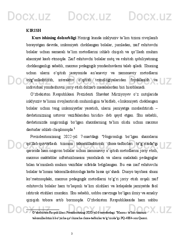 3KIRISH
  Kurs ishining dolzarbligi   Hozirgi  kunda inklyuziv ta’lim tizimi rivojlanib
borayotgan   davrda,   imkoniyati   cheklangan   bolalar,   jumladan,   zaif   eshituvchi
bolalar   uchun   samarali   ta’lim   metodlarini   ishlab   chiqish   va   qo‘llash   muhim
ahamiyat kasb etmoqda. Zaif eshituvchi bolalar nutq va eshitish qobiliyatining
cheklanganligi sababli, maxsus pedagogik yondashuvlarni talab qiladi. Shuning
uchun   ularni   o‘qitish   jarayonida   an’anaviy   va   zamonaviy   metodlarni
uyg‘unlashtirish,   interaktiv   o‘qitish   texnologiyalaridan   foydalanish   va
individual yondashuvni joriy etish dolzarb masalalardan biri hisoblanadi.  
O‘zbekiston   Respublikasi   Prezidenti   Shavkat   Mirziyoyev   o‘z   nutqlarida
inklyuziv ta’limni rivojlantirish muhimligini ta’kidlab, «Imkoniyati cheklangan
bolalar   uchun   teng   imkoniyatlar   yaratish,   ularni   jamiyatga   moslashtirish   –
davlatimizning   ustuvor   vazifalaridan   biridir»   deb   qayd   etgan.   Shu   sababli,
davlatimizda   nogironligi   bo‘lgan   shaxslarning   ta’lim   olishi   uchun   maxsus
dasturlar ishlab chiqilmoqda. 1
Prezidentimizning   2022-yil   7-martdagi   "Nogironligi   bo‘lgan   shaxslarni
qo‘llab-quvvatlash   tizimini   takomillashtirish   chora-tadbirlari   to‘g‘risida"gi
qarorida ham nogiron bolalar uchun zamonaviy o‘qitish metodlarini joriy etish,
maxsus   maktablar   infratuzilmasini   yaxshilash   va   ularni   malakali   pedagoglar
bilan   ta’minlash   muhim   vazifalar   sifatida   belgilangan.   Bu   esa   zaif   eshituvchi
bolalar ta’limini takomillashtirishga katta hissa qo‘shadi.   Dunyo tajribasi shuni
ko‘rsatmoqdaki,   maxsus   pedagogik   metodlarni   to‘g‘ri   joriy   etish   orqali   zaif
eshituvchi   bolalar   ham   to‘laqonli   ta’lim   olishlari   va   kelajakda   jamiyatda   faol
ishtirok etishlari mumkin. Shu sababli, ushbu mavzuga bo‘lgan ilmiy va amaliy
qiziqish   tobora   ortib   bormoqda.   O‘zbekiston   Respublikasida   ham   ushbu
1
O‘zbekiston Respublikasi Prezidentining 2020-yil 6-noyabrdagi "Maxsus ta’lim tizimini 
takomillashtirish bo‘yicha qo‘shimcha chora-tadbirlar to‘g‘risida"gi PQ-4884-son Qarori. 