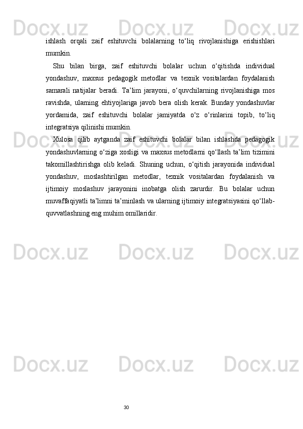30ishlash   orqali   zaif   eshituvchi   bolalarning   to‘liq   rivojlanishiga   erishishlari
mumkin.
Shu   bilan   birga,   zaif   eshituvchi   bolalar   uchun   o‘qitishda   individual
yondashuv,   maxsus   pedagogik   metodlar   va   texnik   vositalardan   foydalanish
samarali   natijalar   beradi.   Ta’lim   jarayoni,   o‘quvchilarning   rivojlanishiga   mos
ravishda,   ularning   ehtiyojlariga   javob   bera   olish   kerak.   Bunday   yondashuvlar
yordamida,   zaif   eshituvchi   bolalar   jamiyatda   o‘z   o‘rinlarini   topib,   to‘liq
integratsiya qilinishi mumkin.
Xulosa   qilib   aytganda   zaif   eshituvchi   bolalar   bilan   ishlashda   pedagogik
yondashuvlarning o‘ziga xosligi  va maxsus  metodlarni qo‘llash  ta’lim  tizimini
takomillashtirishga   olib   keladi.   Shuning   uchun,   o‘qitish   jarayonida   individual
yondashuv,   moslashtirilgan   metodlar,   texnik   vositalardan   foydalanish   va
ijtimoiy   moslashuv   jarayonini   inobatga   olish   zarurdir.   Bu   bolalar   uchun
muvaffaqiyatli ta’limni ta’minlash va ularning ijtimoiy integratsiyasini qo‘llab-
quvvatlashning eng muhim omillaridir.