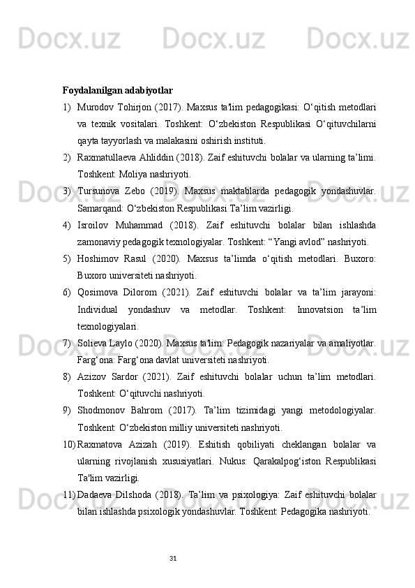 31Foydalanilgan adabiyotlar 
1) Murodov Tohirjon  (2017). Maxsus   ta'lim  pedagogikasi:  O‘qitish  metodlari
va   texnik   vositalari.   Toshkent:   O‘zbekiston   Respublikasi   O‘qituvchilarni
qayta tayyorlash va malakasini oshirish instituti.
2) Raxmatullaeva Ahliddin (2018). Zaif eshituvchi bolalar va ularning ta’limi.
Toshkent: Moliya nashriyoti.
3) Tursunova   Zebo   (2019).   Maxsus   maktablarda   pedagogik   yondashuvlar.
Samarqand: O‘zbekiston Respublikasi Ta’lim vazirligi.
4) Isroilov   Muhammad   (2018).   Zaif   eshituvchi   bolalar   bilan   ishlashda
zamonaviy pedagogik texnologiyalar. Toshkent: “Yangi avlod” nashriyoti.
5) Hoshimov   Rasul   (2020).   Maxsus   ta’limda   o‘qitish   metodlari.   Buxoro:
Buxoro universiteti nashriyoti.
6) Qosimova   Dilorom   (2021).   Zaif   eshituvchi   bolalar   va   ta’lim   jarayoni:
Individual   yondashuv   va   metodlar.   Toshkent:   Innovatsion   ta’lim
texnologiyalari.
7) Solieva Laylo (2020). Maxsus ta'lim: Pedagogik nazariyalar va amaliyotlar.
Farg‘ona: Farg‘ona davlat universiteti nashriyoti.
8) Azizov   Sardor   (2021).   Zaif   eshituvchi   bolalar   uchun   ta’lim   metodlari.
Toshkent: O‘qituvchi nashriyoti.
9) Shodmonov   Bahrom   (2017).   Ta’lim   tizimidagi   yangi   metodologiyalar.
Toshkent: O‘zbekiston milliy universiteti nashriyoti.
10) Raxmatova   Azizah   (2019).   Eshitish   qobiliyati   cheklangan   bolalar   va
ularning   rivojlanish   xususiyatlari.   Nukus:   Qarakalpog‘iston   Respublikasi
Ta'lim vazirligi.
11) Dadaeva   Dilshoda   (2018).   Ta’lim   va   psixologiya:   Zaif   eshituvchi   bolalar
bilan ishlashda psixologik yondashuvlar. Toshkent: Pedagogika nashriyoti. 